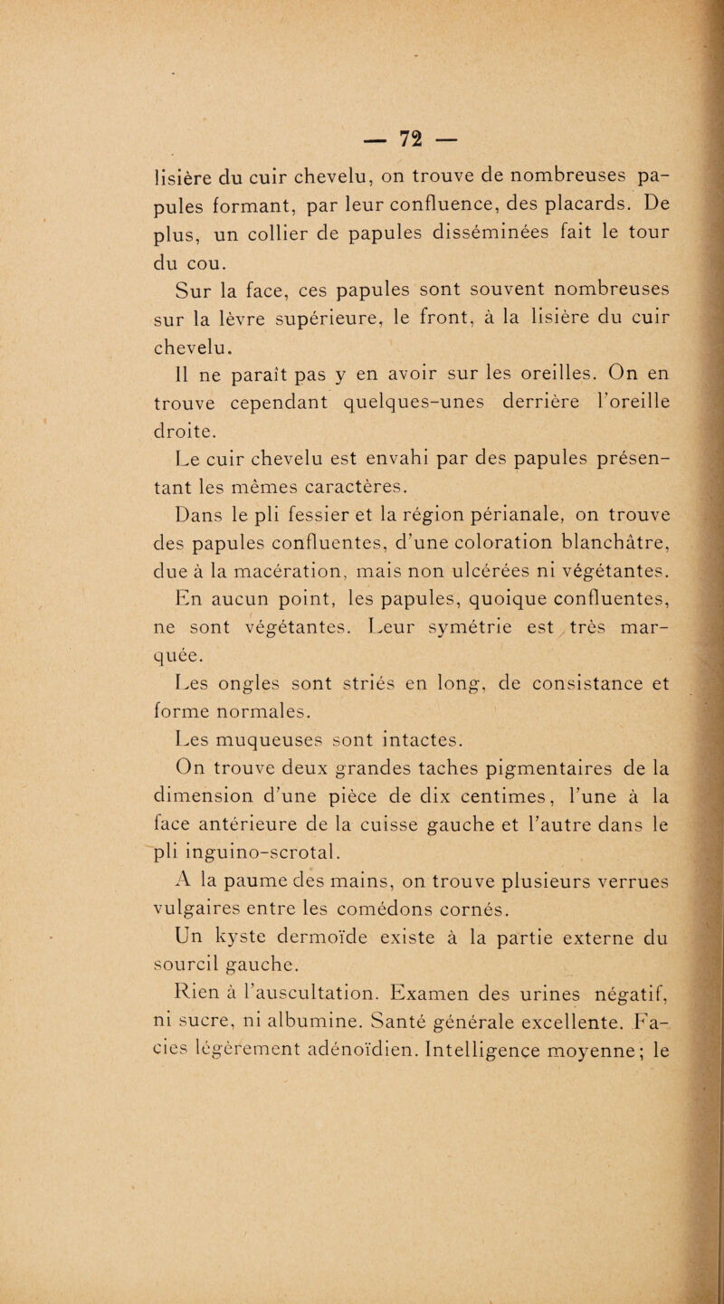 lisière du cuir chevelu, on trouve de nombreuses pa¬ pules formant, par leur confluence, des placards. De plus, un collier de papules disséminées fait le tour du cou. Sur la face, ces papules sont souvent nombreuses sur la lèvre supérieure, le front, à la lisière du cuir chevelu. 11 ne paraît pas y en avoir sur les oreilles. On en trouve cependant quelques-unes derrière l’oreille droite. Le cuir chevelu est envahi par des papules présen¬ tant les mêmes caractères. Dans le pli fessier et la région périanale, on trouve des papules confluentes, d’une coloration blanchâtre, due à la macération, mais non ulcérées ni végétantes. En aucun point, les papules, quoique confluentes, ne sont végétantes. Leur symétrie est très mar¬ quée. Les ongles sont striés en long, de consistance et forme normales. Les muqueuses sont intactes. On trouve deux grandes taches pigmentaires de la dimension d’une pièce de dix centimes, l’une à la face antérieure de la cuisse gauche et l’autre dans le pli inguino-scrotal. A la paume des mains, on trouve plusieurs verrues vulgaires entre les comédons cornés. Un kyste dermoïde existe à la partie externe du sourcil gauche. Rien à l’auscultation. Examen des urines négatif, ni sucre, ni albumine. Santé générale excellente. Fa¬ ciès légèrement adénoïdien. Intelligence moyenne; le