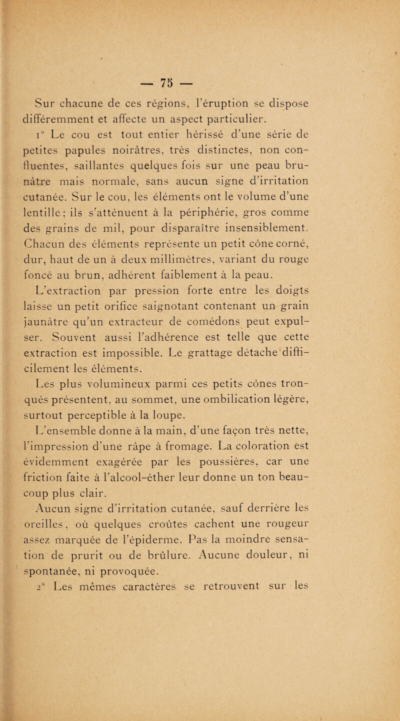 Sur chacune de ces régions, l’éruption se dispose différemment et affecte un aspect particulier. i° Le cou est tout entier hérissé d’une série de petites papules noirâtres, très distinctes, non con¬ fluentes, saillantes quelques fois sur une peau bru¬ nâtre mais normale, sans aucun signe d’irritation cutanée. Sur le cou, les éléments ont le volume d’une lentille; ils s’atténuent à la périphérie, gros comme des grains de mil, pour disparaître insensiblement. Chacun des éléments représente un petit cône corné, dur, haut de un à deux millimètres, variant du rouge foncé au brun, adhérent faiblement à la peau. L’extraction par pression forte entre les doigts laisse un petit orifice saignotant contenant un grain jaunâtre qu’un extracteur de comédons peut expul¬ ser. Souvent aussi l’adhérence est telle que cette extraction est impossible. Le grattage détache diffi¬ cilement les éléments. Les plus volumineux parmi ces petits cônes tron¬ qués présentent, au sommet, une ombilication légère, surtout perceptible à la loupe. L'ensemble donne à la main, d’une façon très nette, l’impression d'une râpe à fromage. La coloration est évidemment exagérée par les poussières, car une friction faite à l’alcool-éther leur donne un ton beau¬ coup plus clair. Aucun signe d’irritation cutanée, sauf derrière les oreilles, où quelques croûtes cachent une rougeur assez marquée de l’épiderme. Pas la moindre sensa¬ tion de prurit ou de brûlure. Aucune douleur, ni spontanée, ni provoquée. 2° Les mêmes caractères se retrouvent sur les i