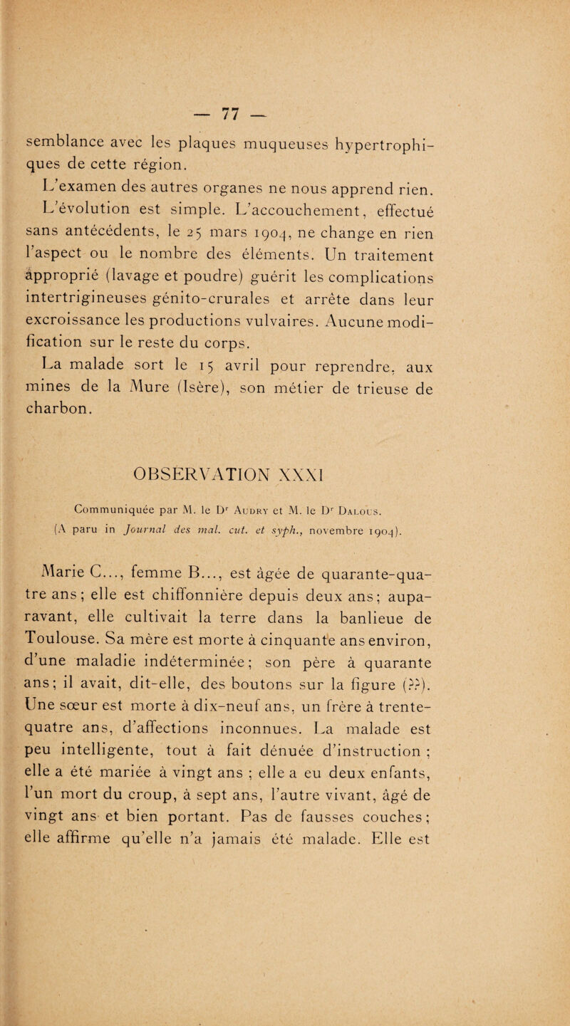 semblance avec les plaques muqueuses hypertrophi¬ ques de cette région. L'examen des autres organes ne nous apprend rien. L'évolution est simple. L’accouchement, effectué sans antécédents, le 25 mars 1904, ne change en rien l’aspect ou le nombre des éléments. Un traitement approprié (lavage et poudre) guérit les complications intertrigineuses génito-crurales et arrête dans leur excroissance les productions vulvaires. Aucune modi¬ fication sur le reste du corps. La malade sort le 15 avril pour reprendre, aux mines de la Mure (Isère), son métier de trieuse de charbon. OBSERVATION XXXI Communiquée par M. le Dr Audry et M. le Dr Dalous. (A paru in Journal des mal. eut. et syph., novembre 1904). Marie C..., femme B..., est âgée de quarante-qua¬ tre ans; elle est chiffonnière depuis deux ans; aupa¬ ravant, elle cultivait la terre dans la banlieue de Toulouse. Sa mère est morte à cinquante ans environ, d’une maladie indéterminée ; son père à quarante ans; il avait, dit-elle, des boutons sur la figure (??). Une sœur est morte à dix-neuf ans, un frère à trente- quatre ans, d’affections inconnues. La malade est peu intelligente, tout à fait dénuée d’instruction ; elle a été mariée à vingt ans ; elle a eu deux enfants, l’un mort du croup, à sept ans, l’autre vivant, âgé de vingt ans et bien portant. Pas de fausses couches; elle affirme qu’elle n’a jamais été malade. Elle est 1