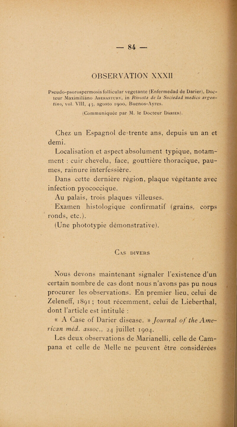 « OBSERVATION XXXII Pseuclo-psorospermosis follicular végétante (Enfermedad de Darier), Doc¬ teur Maximiliàno Aberastury, in Rivosta de la Sociedad medico argen¬ tine), vol. VIII, 43, agosto 1900, Buenos-Ayres. (Communiquée par M. le Docteur Darier). Chez un Espagnol detrente ans, depuis un an et demi. Localisation et aspect absolument typique, notam¬ ment : cuir chevelu, lace, gouttière thoracique, pau¬ mes, rainure interfessière. Dans cette dernière région, plaque végétante avec infection pyococcique. Au palais, trois plaques villeuses. Examen histologique confirmatif (grains, corps ronds, etc.). (Une phototypie démonstrative). Cas divers Nous devons maintenant signaler l'existence d’un certain nombre de cas dont nous n’avons pas pu nous procurer les observations. En premier lieu, celui de Zeleneff, 1891 ; tout récemment, celui de Lieberthal, dont l’article est intitulé : (( A Case of Darier disease. a journai of the Ame¬ rican mèd. assoc., 24 juillet 1904. Les deux observations de Marianelli, celle de Cam- pana et celle de Melle ne peuvent être considérées