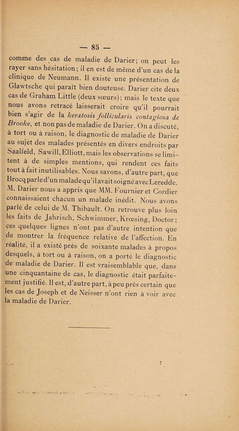 comme des cas de maladie de Darier; on peut les rayer sans hésitation ; il en est de même d’un cas de la clinique de Neumann. 11 existe une présentation de Glawtsche qui paraît bien douteuse. Darier cite deux cas de Graham Little (deux sœurs); mais le texte que nous avons retracé laisserait croire qu’il pourrait bien s’agir de la kercttosis follicularis contagiosa de B) ooke, et non pas de maladie de Darier. On a discuté, à tort ou à raison, le diagnostic de maladie de Darier au sujet des malades présentés en divers endroits par Saalfeld, Sawill, Elliott, mais les observations se limi¬ tent à de simples mentions, qui rendent ces faits tout à fait inutilisables. Nous savons, d’autre part, que Drocq parle d un malade qu’il avait soigné avec Leredde. M. Darier nous a appris que MM. Fournier et Cordier connaissaient chacun un malade inédit. Nous avons parlé de celui de M. Thibault. On retrouve plus loin les faits de Jahrisch, Schwimmer, Krœsing, Doctor; ces quelques lignes n’ont pas d’autre intention que de montrer la fréquence relative de l’affection. En réalité, il a existé près de soixante malades à propos desquels, à tort ou à raison, on a porté le diagnostic de maladie de Darier. Il est vraisemblable que, dans une cinquantaine de cas, le diagnostic était parfaite¬ ment justifié. Il est, d autre part, à peu près certain que les cas de Joseph et de Neisser n’ont rien à voir avec la maladie de Darier.