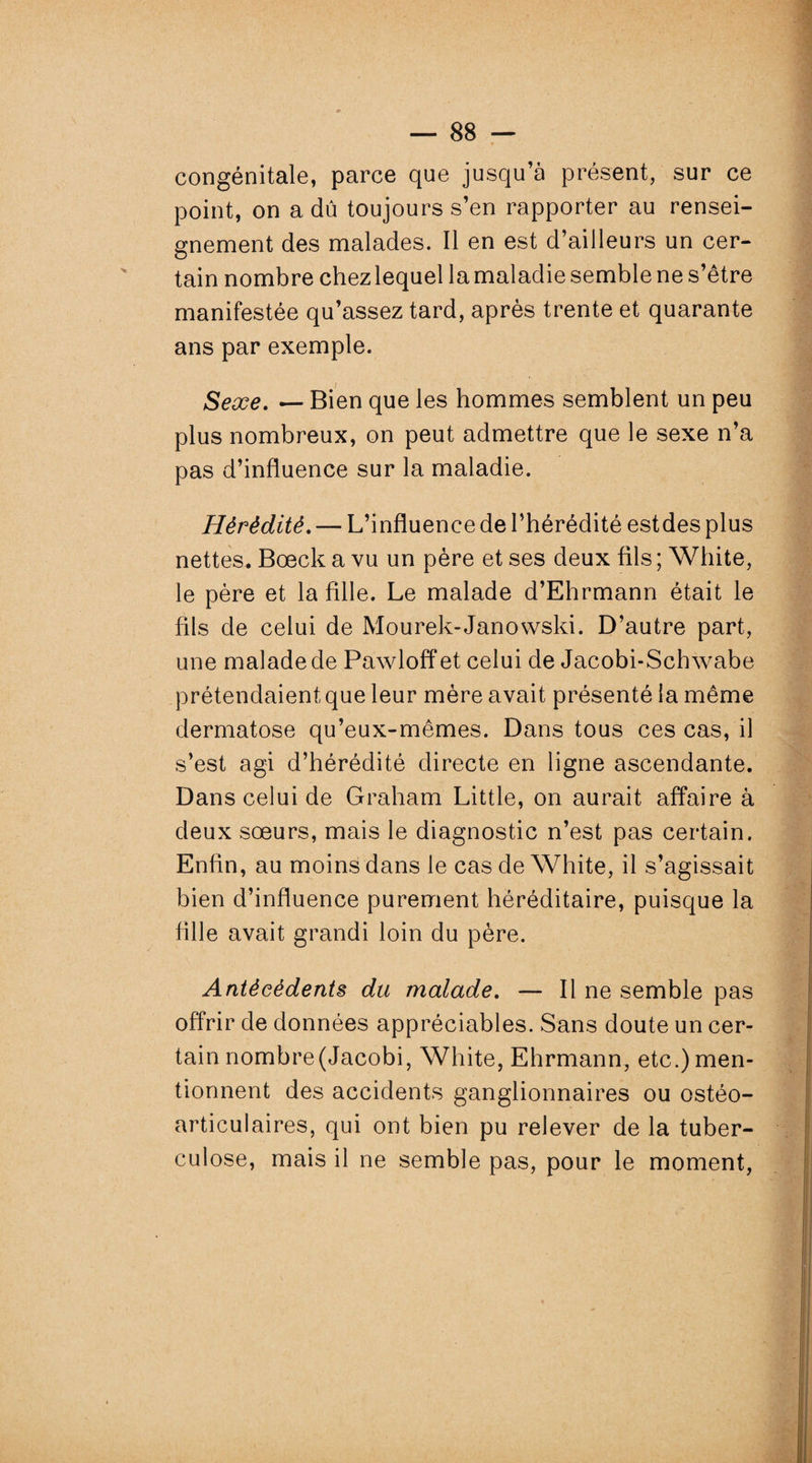 congénitale, parce que jusqu’à présent, sur ce point, on a dû toujours s’en rapporter au rensei¬ gnement des malades. Il en est d’ailleurs un cer¬ tain nombre chez lequel la maladie semble ne s’être manifestée qu’assez tard, après trente et quarante ans par exemple. Sexe. — Bien que les hommes semblent un peu plus nombreux, on peut admettre que le sexe n’a pas d’influence sur la maladie. Hérédité. — L’influence de l’hérédité estdes plus nettes. Bœck a vu un père et ses deux fils ; White, le père et la fille. Le malade d’Ehrmann était le fils de celui de Mourek-Janowski. D’autre part, une malade de Pawloff et celui de Jacobi-Schwabe prétendaient que leur mère avait présenté la même dermatose qu’eux-mêmes. Dans tous ces cas, il s’est agi d’hérédité directe en ligne ascendante. Dans celui de Graham Little, on aurait affaire à deux soeurs, mais le diagnostic n’est pas certain. Enfin, au moins dans le cas de White, il s’agissait bien d’influence purement héréditaire, puisque la fille avait grandi loin du père. Antécédents du malade. — Il ne semble pas offrir de données appréciables. Sans doute un cer¬ tain nombre(Jacobi, White, Ehrmann, etc.) men¬ tionnent des accidents ganglionnaires ou ostéo¬ articulaires, qui ont bien pu relever de la tuber¬ culose, mais il ne semble pas, pour le moment,