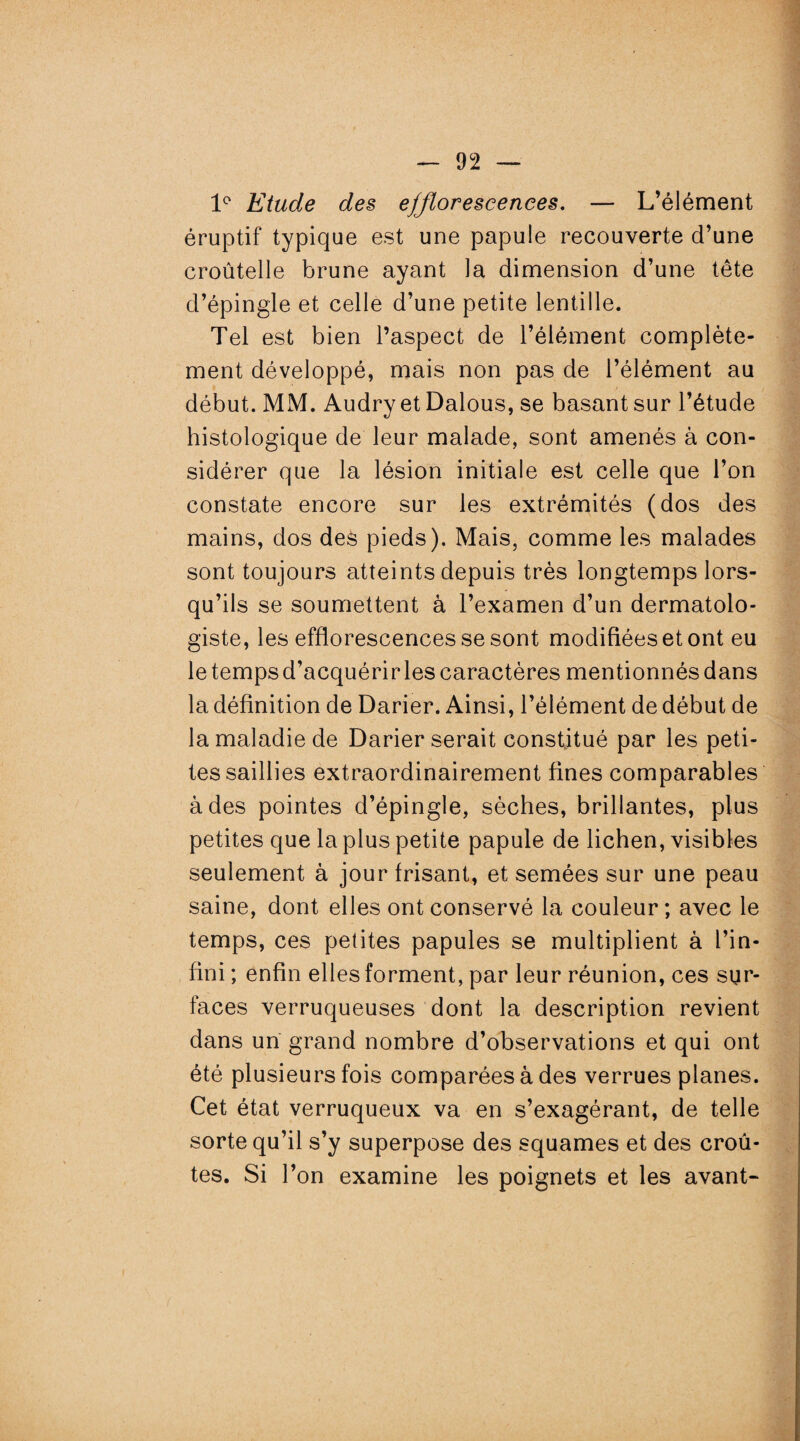 1° Etude des efflorescences. — L’élément éruptif typique est une papule recouverte d’une croûtelle brune ayant la dimension d’une tête d’épingle et celle d’une petite lentille. Tel est bien l’aspect de l’élément complète¬ ment développé, mais non pas de l’élément au début. MM. Audry et Dalous, se basant sur l’étude histologique de leur malade, sont amenés à con¬ sidérer que la lésion initiale est celle que l’on constate encore sur les extrémités (dos des mains, dos des pieds). Mais, comme les malades sont toujours atteints depuis très longtemps lors¬ qu’ils se soumettent à l’examen d’un dermatolo- giste, les efflorescences se sont modifiées et ont eu le temps d’acquérir les caractères mentionnés dans la définition de Darier. Ainsi, l’élément de début de la maladie de Darier serait constitué par les peti¬ tes saillies extraordinairement fines comparables à des pointes d’épingle, sèches, brillantes, plus petites que la plus petite papule de lichen, visibles seulement à jour frisant, et semées sur une peau saine, dont elles ont conservé la couleur; avec le temps, ces petites papules se multiplient à l’in¬ fini ; enfin elles forment, par leur réunion, ces sur¬ faces verruqueuses dont la description revient dans un grand nombre d’observations et qui ont été plusieurs fois comparées à des verrues planes. Cet état verruqueux va en s’exagérant, de telle sorte qu’il s’y superpose des squames et des croû¬ tes. Si l’on examine les poignets et les avant-