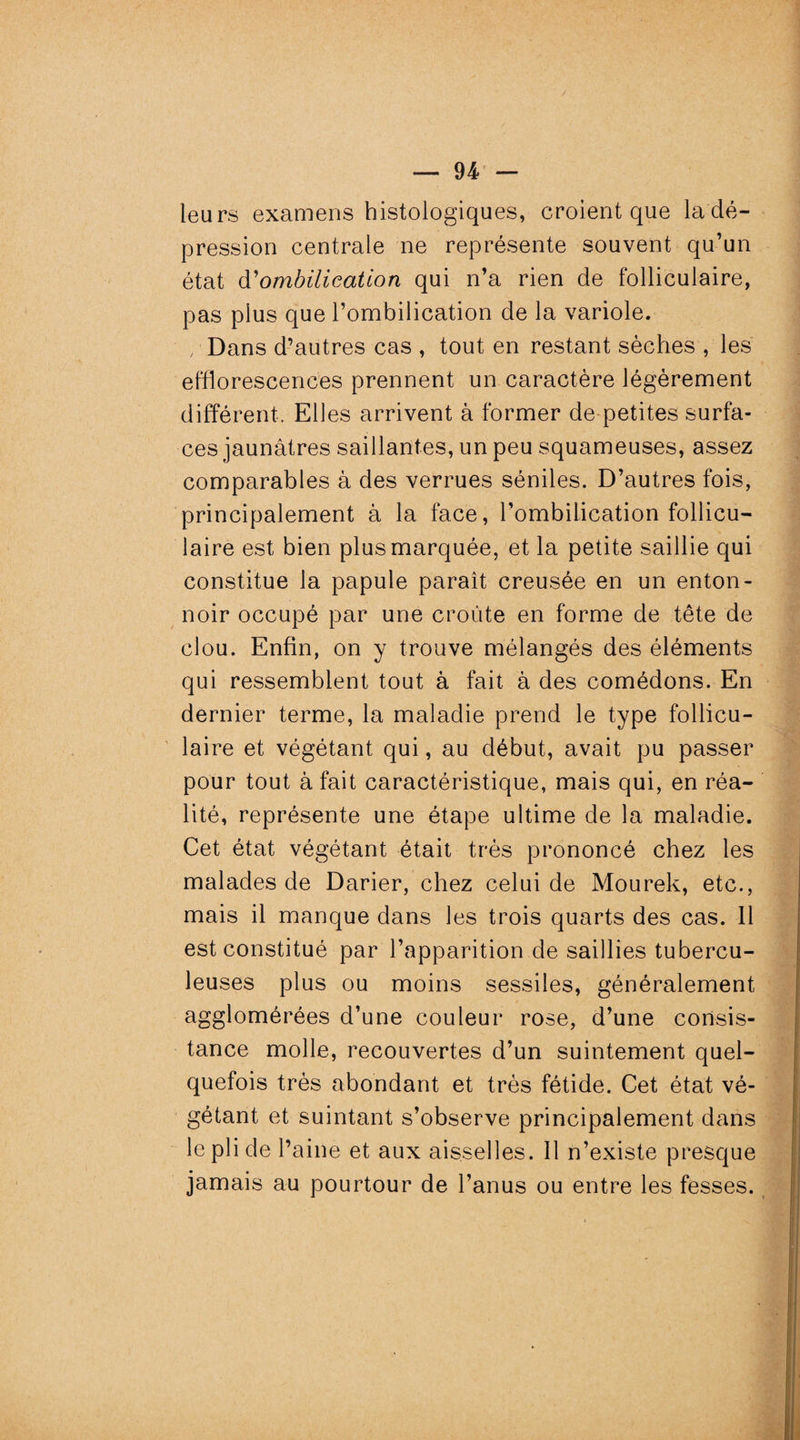 leurs examens histologiques, croient que la dé¬ pression centrale ne représente souvent qu’un état d'ombilication qui n’a rien de folliculaire, pas plus que l’ombilication de la variole. /Dans d’autres cas , tout en restant sèches , les efflorescences prennent un caractère légèrement différent. Elles arrivent à former de petites surfa¬ ces jaunâtres saillantes, un peu squameuses, assez comparables à des verrues séniles. D’autres fois, principalement à la face, l’ombilication follicu¬ laire est bien plus marquée, et la petite saillie qui constitue la papule paraît creusée en un enton¬ noir occupé par une croûte en forme de tête de clou. Enfin, on y trouve mélangés des éléments qui ressemblent tout à fait à des comédons. En dernier terme, la maladie prend le type follicu¬ laire et végétant qui, au début, avait pu passer pour tout à fait caractéristique, mais qui, en réa¬ lité, représente une étape ultime de la maladie. Cet état végétant était très prononcé chez les malades de Darier, chez celui de Mourek, etc., mais il manque dans les trois quarts des cas. 11 est constitué par l’apparition de saillies tubercu¬ leuses plus ou moins sessiles, généralement agglomérées d’une couleur rose, d’une consis¬ tance molle, recouvertes d’un suintement quel¬ quefois très abondant et très fétide. Cet état vé¬ gétant et suintant s’observe principalement dans le pli de l’aine et aux aisselles. Il n’existe presque jamais au pourtour de l’anus ou entre les fesses.