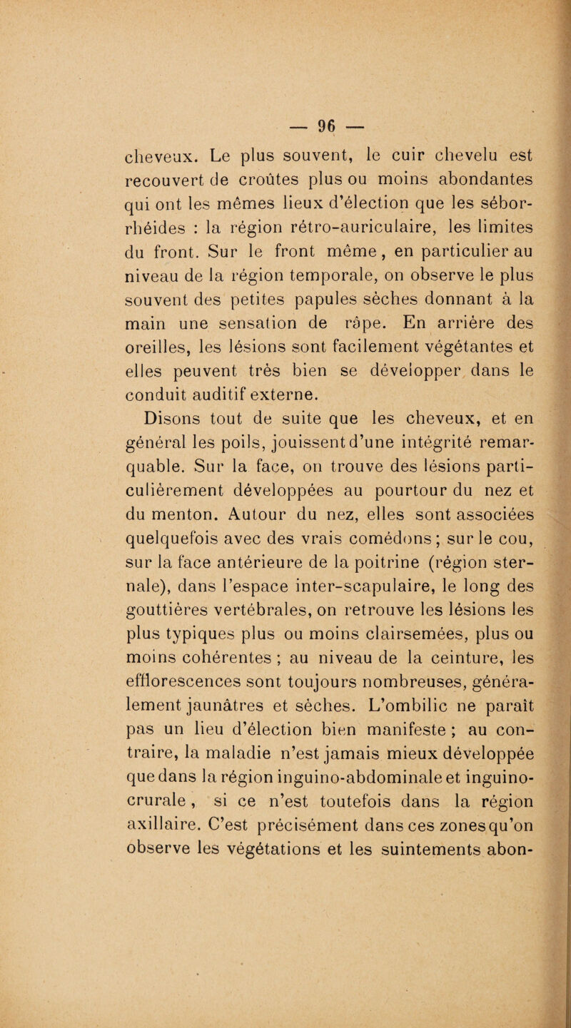 cheveux. Le plus souvent, le cuir chevelu est recouvert de croûtes plus ou moins abondantes qui ont les mêmes lieux d’élection que les sébor- rhéides : la région rétro-auriculaire, les limites du front. Sur le front même, en particulier au niveau de la région temporale, on observe le plus souvent des petites papules sèches donnant à la main une sensation de râpe. En arrière des oreilles, les lésions sont facilement végétantes et elles peuvent très bien se développer dans le conduit auditif externe. Disons tout de suite que les cheveux, et en général les poils, jouissent d’une intégrité remar¬ quable. Sur la face, on trouve des lésions parti¬ culièrement développées au pourtour du nez et du menton. Autour du nez, elles sont associées quelquefois avec des vrais comédons; sur le cou, sur la face antérieure de la poitrine (région ster¬ nale), dans l’espace inter-scapulaire, le long des gouttières vertébrales, on retrouve les lésions les plus typiques plus ou moins clairsemées, plus ou moins cohérentes ; au niveau de la ceinture, les efflorescences sont toujours nombreuses, généra¬ lement jaunâtres et sèches. L’ombilic ne paraît pas un lieu d’élection bien manifeste ; au con¬ traire, la maladie n’est jamais mieux développée que dans la région inguino-abdominale et inguino- crurale, si ce n’est toutefois dans la région axillaire. C’est précisément dans ces zonesqu’on observe les végétations et les suintements abon-