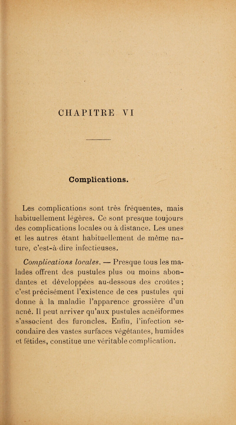 Complications. Les complications sont très fréquentes, mais habituellement légères. Ce sont presque toujours des complications locales ou à distance. Les unes et les autres étant habituellement de même na¬ ture, c’est-à-dire infectieuses. Complications locales. — Presque tous les ma¬ lades offrent des pustules plus ou moins abon¬ dantes et développées au-dessous des croûtes ; c’est précisément l’existence de ces pustules qui donne à la maladie l’apparence grossière d’un acné. Il peut arriver qu’aux pustules acnéiformes s’associent des furoncles. Enfin, l’infection se¬ condaire des vastes surfaces végétantes, humides et fétides, constitue une véritable complication.