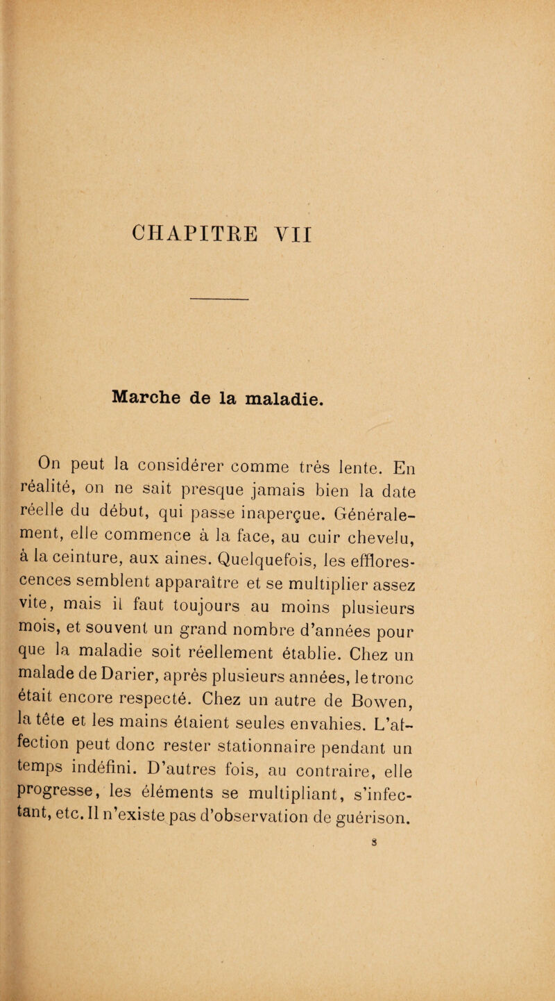 Marche de la maladie. On peut la considérer comme très lente. En réalité, on ne sait presque jamais bien la date réelle du début, qui passe inaperçue. Générale¬ ment, elle commence à la face, au cuir chevelu, à la ceinture, aux aines. Quelquefois, les efflores¬ cences semblent apparaître et se multiplier assez vite, mais ii faut toujours au moins plusieurs mois, et souvent un grand nombre d’années pour que la maladie soit réellement établie. Chez un malade de Darier, après plusieurs années, le tronc était encore respecté. Chez un autre de Bowen, la tête et les mains étaient seules envahies. L’af¬ fection peut donc rester stationnaire pendant un temps indéfini. D’autres fois, au contraire, elle progresse, les éléments se multipliant, s’infec¬ tant, etc. Il n’existe pas d’observation de guérison.