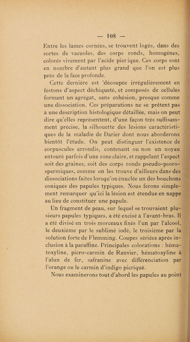 Entre les lames cornées, se trouvent logés, dans des sortes de vacuoles, des corps ronds, homogènes, colorés vivement par l'acide picrique. Ces corps sont en nombre d'autant plus grand que l'on est plus près de la face profonde. Cette dernière est 'découpée irrégulièrement en festons d'aspect déchiqueté, et composés de cellules formant un agrégat, sans cohésion, presque comme une dissociation. Ces préparations ne se prêtent pas à une description histologique détaillée, mais on peut dire qu’elles représentent, d'une façon très suffisam¬ ment précise, la silhouette des lésions caractéristi¬ ques de la maladie de Darier dont nous aborderons bientôt l'étude. On peut distinguer l'existence de corpuscules arrondis, contenant ou non un noyau entouré parfois d'une zone claire, et rappelant l'aspect soit des graines, soit des corps ronds pseudo-psoro- spermiques, comme on les trouve d'ailleurs dans des dissociations faites lorsqu'on énuclée un des bouchons coniques des papules typiques. Nous ferons simple¬ ment remarquer qu'ici la lésion est étendue en nappe au lieu de constituer une papule. Un fragment de peau, sur lequel se trouvaient plu¬ sieurs papules typiques, a été excisé à l’avant-bras. 11 a été divisé en trois morceaux fixés l’un par l’alcool, le deuxième par le sublimé iodé, le troisième par la solution forte de Flemming. Coupes sériées après in¬ clusion à la paraffine. Principales colorations : héma- toxyline, picro-carmin de Ranvier, hématoxyline à l’alun de fer, safranine avec différenciation par l'orange ou le carmin d’indigo picriqué. Nous examinerons tout d’abord les papules au point