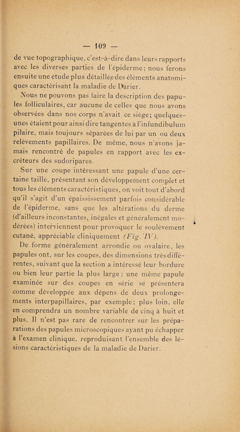 de vue topographique, c'est-à-dire dans leurs rapports avec les diverses parties de lepiderme; nous ferons ensuite une étude plus détaillée des éléments anatomi¬ ques caractérisant la maladie de Darier. Nous ne pouvons pas faire la description des papu¬ les folliculaires, car aucune de celles que nous avons observées dans nos corps n’avait ce siège; quelques- unes étaient pour ainsi dire tangentes à l’infundibulum pilaire, mais toujours séparées de lui par un ou deux relèvements papillaires. De même, nous n’avons ja¬ mais rencontré de papules en rapport avec les ex¬ créteurs des sudoripares. Sur une coupe intéressant une papule d’une cer¬ taine taille, présentant son développement complet et tous les éléments caractéristiques, on voit tout d’abord qu’il s’agit d’un épaississement parfois considérable de l’épiderme, sans que les altérations du derme (d’ailleurs inconstantes, inégales et généralement mo¬ dérées) interviennent pour provoquer le soulèvement cutané, appréciable cliniquement (Fig. IV). De forme généralement arrondie ou ovalaire, les papules ont, sur les coupes, des dimensions très diffé¬ rentes, suivant que la section a intéressé leur bordure ou bien leur partie la plus large ; une même papule examinée sur des coupes en série se présentera comme développée aux dépens de deux prolonge¬ ments interpapillaires, par exemple; plus loin, elle en comprendra un nombre variable de cinq à huit et plus. Il n’est pas rare de rencontrer sur les prépa¬ rations des papules microscopiques ayant pu échapper à l’examen clinique, reproduisant l’ensemble des lé¬ sions caractéristiques de la maladie de Darier.