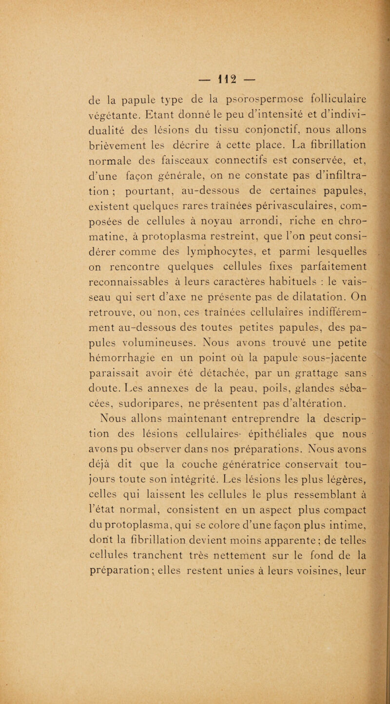 de la papule type de la psorospermose folliculaire végétante. Etant donné le peu d’intensité et d’indivi¬ dualité des lésions du tissu conjonctif, nous allons brièvement les décrire à cette place. La fibrillation normale des faisceaux connectifs est conservée, et, d’une façon générale, on ne constate pas d’infiltra¬ tion ; pourtant, au-dessous de certaines papules, existent quelques rares traînées périvasculaires, com¬ posées de cellules à noyau arrondi, riche en chro¬ matine, à protoplasma restreint, que l'on peut consi¬ dérer comme des lymphocytes, et parmi lesquelles on rencontre quelques cellules fixes parfaitement reconnaissables à leurs caractères habituels : le vais¬ seau qui sert d’axe ne présente pas de dilatation. On retrouve, ou non, ces traînées cellulaires indifférem¬ ment au-dessous des toutes petites papules, des pa¬ pules volumineuses. Nous avons trouvé une petite hémorrhagie en un point où la papule sous-jacente paraissait avoir été détachée, par un grattage sans doute. Les annexes de la peau, poils, glandes séba¬ cées, sudoripares, ne présentent pas d'altération. Nous allons maintenant entreprendre la descrip¬ tion des lésions cellulaires- épithéliales que nous avons pu observer dans nos préparations. Nous avons déjà dit que la couche génératrice conservait tou¬ jours toute son intégrité. Les lésions les plus légères, celles qui laissent les cellules le plus ressemblant à l’état normal, consistent en un aspect plus compact du protoplasma, qui se colore d’une façon plus intime, dont la fibrillation devient moins apparente; de telles cellules tranchent très nettement sur le fond de la préparation; elles restent unies à leurs voisines, leur