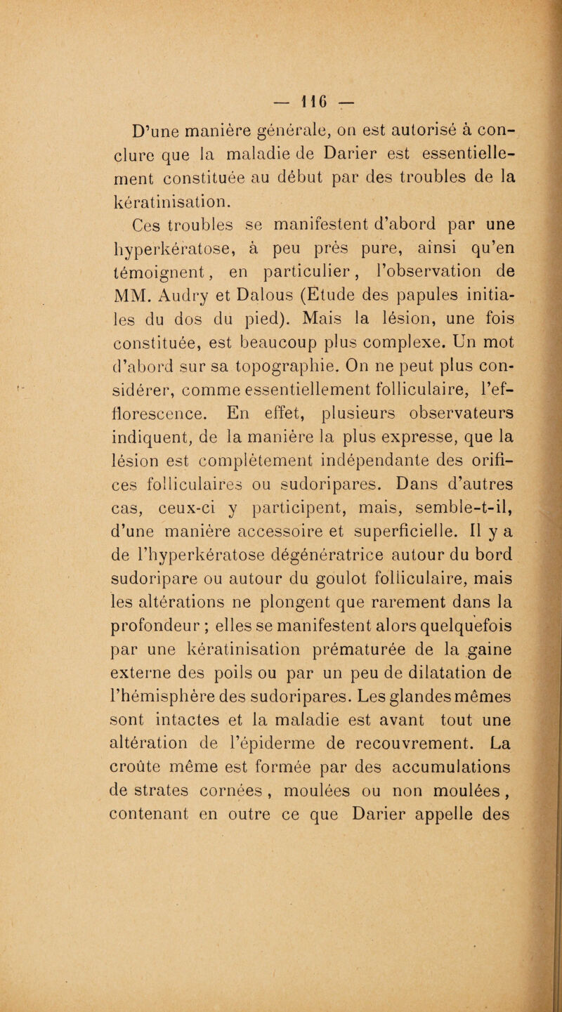 D’une manière générale, on est autorisé à con¬ clure que la maladie de Darier est essentielle¬ ment constituée au début par des troubles de la kératinisation. Ces troubles se manifestent d’abord par une hyperkératose, à peu près pure, ainsi qu’en témoignent, en particulier, l’observation de MM. Audry et Dalous (Etude des papules initia¬ les du dos du pied). Mais la lésion, une fois constituée, est beaucoup plus complexe. Un mot d’abord sur sa topographie. On ne peut plus con¬ sidérer, comme essentiellement folliculaire, l’ef¬ florescence. En effet, plusieurs observateurs indiquent, de la manière la plus expresse, que la lésion est complètement indépendante des orifi¬ ces folliculaires ou sudoripares. Dans d’autres cas, ceux-ci y participent, mais, semble-t-il, d’une manière accessoire et superficielle. Il y a de l’hyperkératose dégénératrice autour du bord sudoripare ou autour du goulot folliculaire, mais les altérations ne plongent que rarement dans la profondeur ; elles se manifestent alors quelquefois par une kératinisation prématurée de la gaine externe des poils ou par un peu de dilatation de l’hémisphère des sudoripares. Les glandes mêmes sont intactes et la maladie est avant tout une altération de l’épiderme de recouvrement. La croûte même est formée par des accumulations de strates cornées , moulées ou non moulées, contenant en outre ce que Darier appelle des