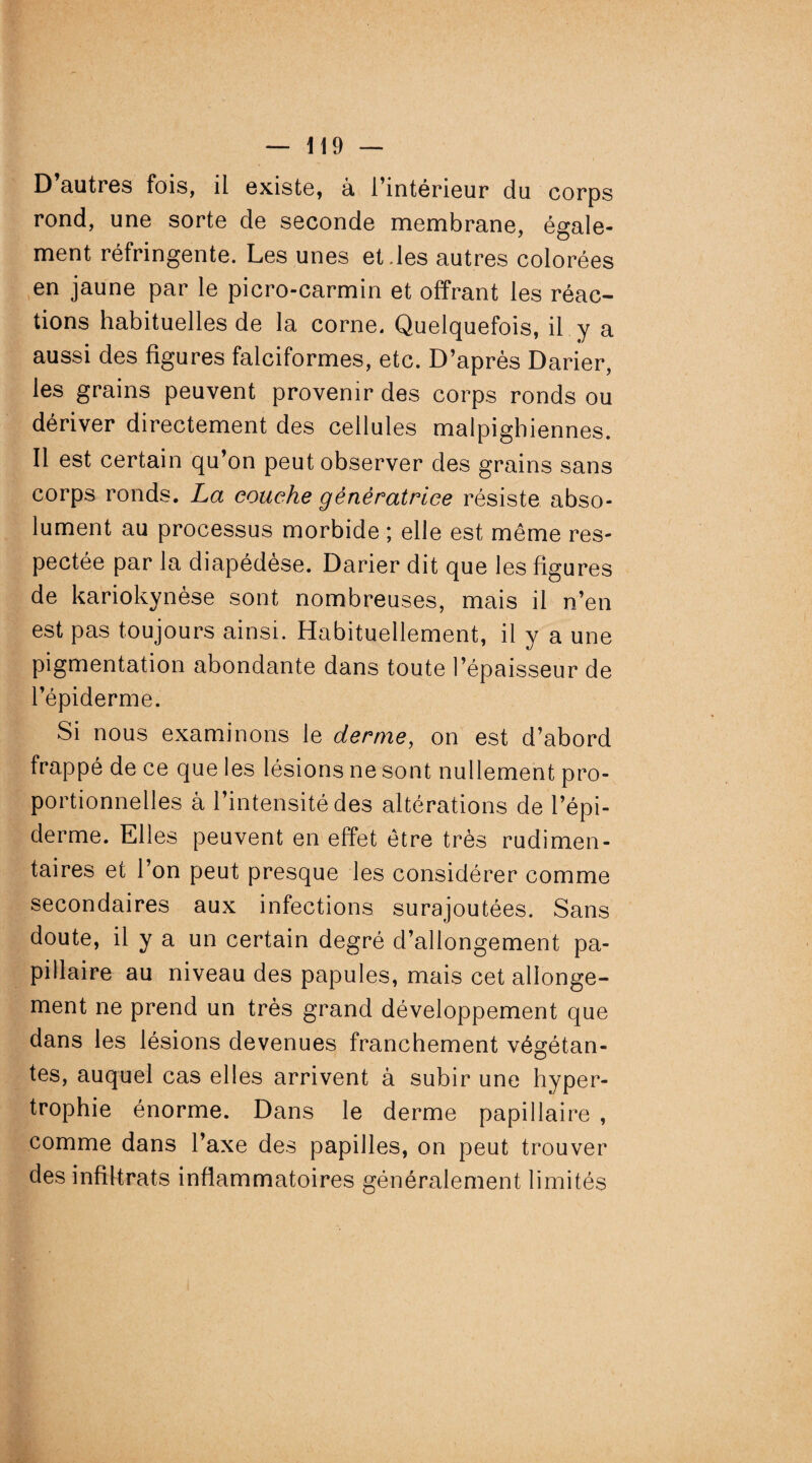 D’autres fois, il existe, à l’intérieur du corps rond, une sorte de seconde membrane, égale¬ ment réfringente. Les unes et.les autres colorées en jaune par le picro-carmin et offrant les réac¬ tions habituelles de la corne. Quelquefois, il y a aussi des figures falciformes, etc. D’après Darier, les grains peuvent provenir des corps ronds ou dériver directement des cellules malpighiennes. Il est certain qu’on peut observer des grains sans corps ronds. La couche génératrice résiste abso¬ lument au processus morbide ; elle est même res¬ pectée par la diapédèse. Darier dit que les figures de kariokynèse sont nombreuses, mais il n’en est pas toujours ainsi. Habituellement, il y a une pigmentation abondante dans toute l’épaisseur de l’épiderme. Si nous examinons le derme, on est d’abord frappé de ce que les lésions ne sont nullement pro¬ portionnelles â l’intensité des altérations de l’épi¬ derme. Elles peuvent en effet être très rudimen¬ taires et l’on peut presque les considérer comme secondaires aux infections surajoutées. Sans doute, il y a un certain degré d’allongement pa¬ pillaire au niveau des papules, mais cet allonge¬ ment ne prend un très grand développement que dans les lésions devenues franchement végétan¬ tes, auquel cas elles arrivent à subir une hyper¬ trophie énorme. Dans le derme papillaire , comme dans l’axe des papilles, on peut trouver des infiltrats inflammatoires généralement limités