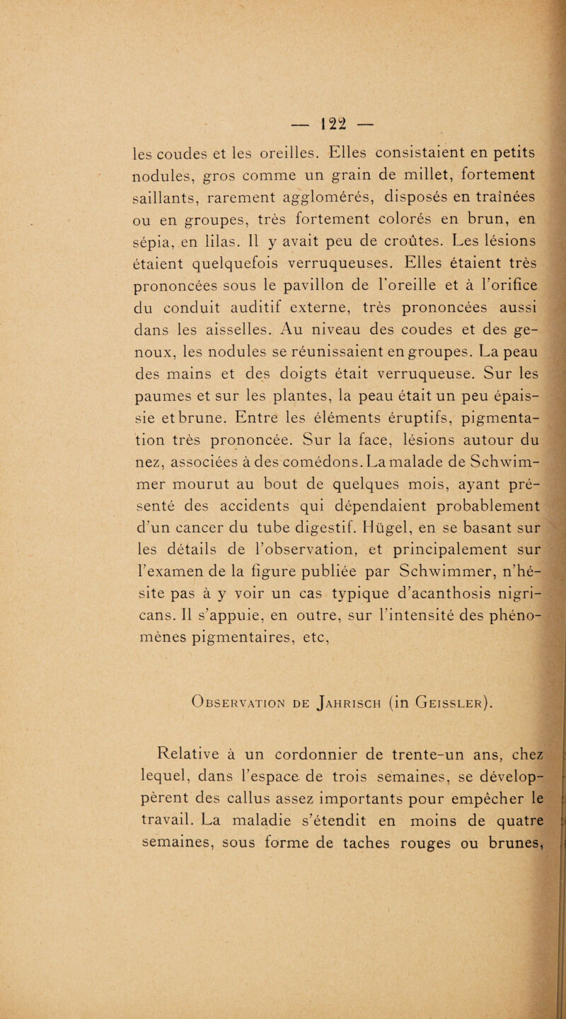 les coudes et les oreilles. Elles consistaient en petits nodules, gros comme un grain de millet, fortement saillants, rarement agglomérés, disposés en traînées ou en groupes, très fortement colorés en brun, en sépia, en lilas. 11 y avait peu de croûtes. Les lésions étaient quelquefois verruqueuses. Elles étaient très prononcées sous le pavillon de l’oreille et à l’orifice du conduit auditif externe, très prononcées aussi dans les aisselles. Au niveau des coudes et des ge¬ noux, les nodules se réunissaient en groupes. La peau des mains et des doigts était verruqueuse. Sur les paumes et sur les plantes, la peau était un peu épais¬ sie et brune. Entre les éléments éruptifs, pigmenta¬ tion très prononcée. Sur la face, lésions autour du nez, associées à des comédons. La malade de Schwim¬ mer mourut au bout de quelques mois, ayant pré¬ senté des accidents qui dépendaient probablement d'un cancer du tube digestif. Hügel, en se basant sur les détails de l’observation, et principalement sur l’examen de la figure publiée par Schwimmer, n’hé¬ site pas à y voir un cas typique d’acanthosis nigri- cans. Il s’appuie, en outre, sur l’intensité des phéno¬ mènes pigmentaires, etc, Observation de Jahrisch (in Geissler). Relative à un cordonnier de trente-un ans, chez lequel, dans l’espace de trois semaines, se dévelop¬ pèrent des callus assez importants pour empêcher le travail. La maladie s’étendit en moins de quatre semaines, sous forme de taches rouges ou brunes,