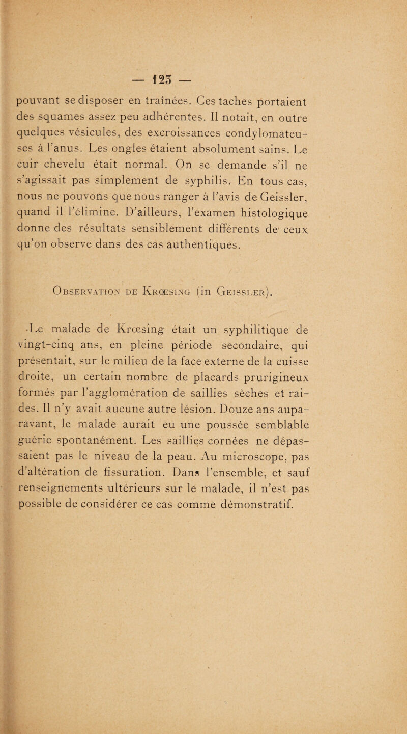 pouvant se disposer en traînées. Ces taches portaient des squames assez peu adhérentes. Il notait, en outre quelques vésicules, des excroissances condylomateu- ses à l’anus. Les ongles étaient absolument sains. Le cuir chevelu était normal. On se demande s’il ne s’agissait pas simplement de syphilis.- En tous cas, nous ne pouvons que nous ranger à l’avis de Geissler, quand il l’élimine. D’ailleurs, l’examen histologique donne des résultats sensiblement différents de ceux qu’on observe dans des cas authentiques. Observation de Kroesing (in Geissler). * * k • Le malade de Kroesing était un syphilitique de vingt-cinq ans, en pleine période secondaire, qui présentait, sur le milieu de la face externe de la cuisse droite, un certain nombre de placards prurigineux formés par l’agglomération de saillies sèches et rai¬ des. Il n’y avait aucune autre lésion. Douze ans aupa¬ ravant, le malade aurait eu une poussée semblable guérie spontanément. Les saillies cornées ne dépas¬ saient pas le niveau de la peau. Au microscope, pas d’altération de fissuration. Dans l’ensemble, et sauf renseignements ultérieurs sur le malade, il n’est pas possible de considérer ce cas comme démonstratif.