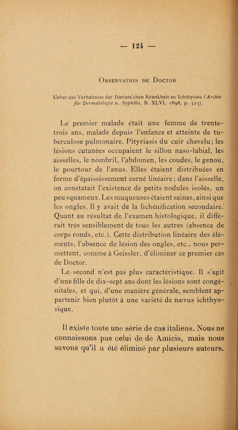 Observation de Doctor Ueber das Verhaltniss der Dariers’chen Krankheit zu Ichthyosis (Archiv fur Dermatologie u. Syphilis, B. XLVI. 1898, p. 323). Le premier malade était une femme de trente- trois ans, malade depuis l'enfance et atteinte de tu¬ berculose pulmonaire. Pityriasis du cuir chevelu; les lésions cutanées occupaient le sillon naso-labial, les aisselles, le nombril, b abdomen, les coudes, le genou, le pourtour de b anus. Elles étaient distribuées en forme d'épaississement corné linéaire; dans baisselle, on constatait l'existence de petits nodules isolés, un peu squameux. Les muqueuses étaient saines, ainsi que les ongles. Il y avait de la lichénification secondaire.' Quant au résultat de l’examen histologique, il diffé¬ rait très sensiblement de tous les autres (absence de corps ronds, etc.). Cette distribution linéaire des élé¬ ments, l'absence de lésion des ongles, etc., nous per¬ mettent, comme à Geissler, d’éliminer ce premier cas de Doctor. Le second n'est pas plus caractéristique. Il s'agit d'une fille de dix-sept ans dont les lésions sont congé¬ nitales, et qui, d'une manière générale, semblent ap¬ partenir bien plutôt à une variété de nævus ichthyo- sique. Il existe toute une série de cas italiens. Nous ne connaissons pas celui de de Amicis, mais nous savons qu’il a été éliminé par plusieurs auteurs.