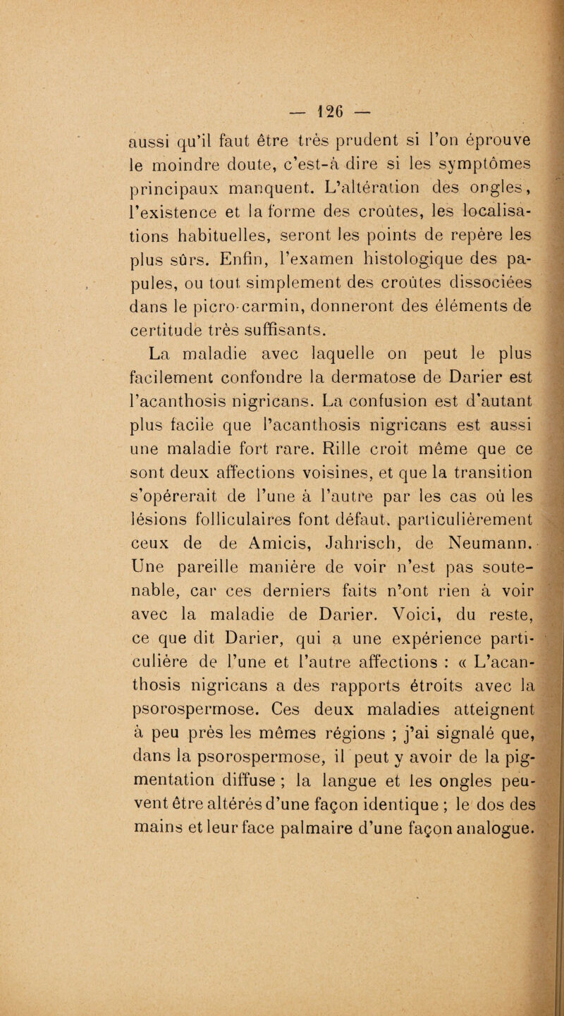 aussi qu’il faut être très prudent si l’on éprouve le moindre doute, c’est-à dire si les symptômes principaux manquent. L’altération des ongles, l’existence et la forme des croûtes, les localisa¬ tions habituelles, seront les points de repère les plus sûrs. Enfin, l’examen histologique des pa¬ pules, ou tout simplement des croûtes dissociées dans le picro-carmin, donneront des éléments de certitude très suffisants. La maladie avec laquelle on peut le plus facilement confondre la dermatose de Darier est l’acanthosis nigricans. La confusion est d’autant plus facile que l’acanthosis nigricans est aussi une maladie fort rare. Rille croit même que ce sont deux affections voisines, et que la transition s’opérerait de l’une à l’autre par les cas oû les lésions folliculaires font défaut, particulièrement ceux de de Amicis, Jahrisch, de Neumann. Une pareille manière de voir n’est pas soute¬ nable, car ces derniers faits n’ont rien à voir avec la maladie de Darier. Voici, du reste, ce que dit Darier, qui a une expérience parti¬ culière de l’une et l’autre affections : « L’acan¬ thosis nigricans a des rapports étroits avec la psorospermose. Ces deux maladies atteignent à peu près les mêmes régions ; j’ai signalé que, dans la psorospermose, il peut y avoir de la pig¬ mentation diffuse ; la langue et les ongles peu¬ vent être altérés d’une façon identique ; le dos des mains et leur face palmaire d’une façon analogue.