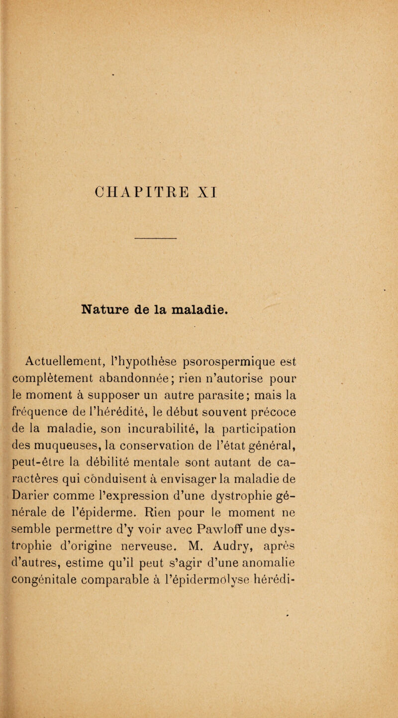 Nature de la maladie. *' • . -, v . >: i '• ‘ ■' - ■ . • Actuellement, l’hypothèse psorospermique est complètement abandonnée; rien n’autorise pour le moment à supposer un autre parasite; mais la fréquence de l’hérédité, le début souvent précoce de la maladie, son incurabilité, la participation des muqueuses, la conservation de l’état général, peut-être la débilité mentale sont autant de ca¬ ractères qui conduisent à envisager la maladie de Darier comme l’expression d’une dystrophie gé¬ nérale de l’épiderme. Rien pour le moment ne semble permettre d’y voir avec Pawloff une dys¬ trophie d’origine nerveuse. M. Audry, après d’autres, estime qu’il peut s’agir d’une anomalie congénitale comparable à l’épidermôlyse hérédi-