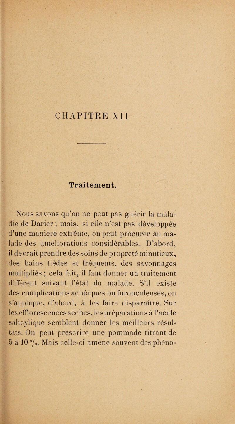 Traitement. Nous savons qu’on ne peut pas guérir la mala¬ die de Darier; mais, si elle n’est pas développée d’une manière extrême, on peut procurer au ma¬ lade des améliorations considérables. D’abord, il devrait prendre des soins de propreté minutieux, des bains tièdes et fréquents, des savonnages multipliés; cela fait, il faut donner un traitement différent suivant l’état du malade. S’il existe des complications acnéiques ou furonculeuses, on s’applique, d’abord, à les faire disparaître. Sur les efflorescences sèches, lespréparations à l’acide salicylique semblent donner les meilleurs résul¬ tats. On peut prescrire une pommade titrant de 5 à 10 °/0. Mais celle-ci amène souvent des phéno-