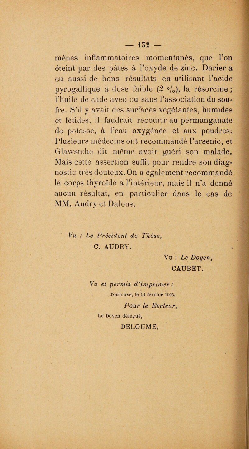 152 — mènes inflammatoires momentanés, que l’on éteint par des pâtes à l’oxyde de zinc. Darier a eu aussi de bons résultats en utilisant l’acide pyrogallique à dose faible (2 °/0), la résorcine ; l’huile de cade avec ou sans l’association du sou¬ fre. S’il y avait des surfaces végétantes, humides et fétides, il faudrait recourir au permanganate de potasse, à l’eau oxygénée et aux poudres. Plusieurs médecins ont recommandé l’arsenic, et Glawstche dit même avoir guéri son malade. Mais cette assertion suffit pour rendre son diag¬ nostic très douteux. On a également recommandé le corps thyroïde à l’intérieur, mais il n’a donné aucun résultat, en particulier dans le cas de MM. Audry et Dalous. Vu : Le Président de Thèse, C. AUDRY. Vu : Le Doyeny CAUBET. Vu et permis d'imprimer : Toulouse, le 14 février 1905. Pour le Recteur, Le Doyen délégué, DELOUME.