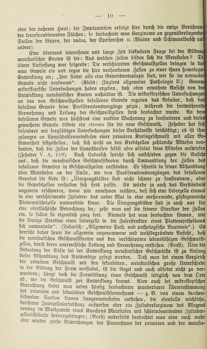 ober ber äußeren $aut; bie Implantation erfolgt Ijier burefj bie einige Seritfjrunl ber torrefponbierenben gtäcf)en; fo Beobachtete man Saräinome an gegenüBertiegenbeil* Steden ber Sippen, ber ouloa, ber Speiferöfjre ic. (SBatter unb @cf)tmmeHmfdj uni i anbere). ($tne überrauS intereffante unb lange Seit biSfutierte grage Bet ber Vilbunci metaftatifdjer knoten ift bie: 5luS treten fetten bilben fidj bie DRetaftafen? ©t ältere ^Cuffaffung mar folgenbe: $>ie berfdjleppten (55efc^tüutft§etlen bringen in ba< neue $emebe ein unb regen bie i)ier borhanbenen gellen gu einer ihnen homologer! ©ntmicflung an; fr^ier finbet alfo eine @emebSmetaplagie ftatt, mie fie im normaler' (S5etüeBe nicht borfommt. (®lebS: Siegtet allgemeine Pathologie II.) Genaue mifroffopifdje Unierfuchungen haben ergeben, ba£ oben ermähnte Slnfidjt bon bet! ©ntmidlung metaftatifcher knoten unhaltbar ift. $>ie mifroffopifcf)en Unterfujungen] an ben bon ®efchmulftgellen Befallenen @emebe ergaben baS Refultat, baf* basj Befallene ®emebe feine ProliferationSborgänge geigte, mäfjrenb bie fortmäljrenbe Vermehrung unb Teilung ber ®efchmulftgellen ftetS Beobachtet mürbe. 5lu bem! Befallenen @emebe mar höchftenS eine reaftibe SBudjerung gu fonftatieren unb biefe“ gemudjerte ($emebe Bitbete ein stroma für bie neue (^efcfjtoulft gehnber hat f befonberS mit forgfältigen Unterfuchungen biefer Verhältniffe befdjäftigt; eS ift ihm gelungen an Spmpijbrüfenmetaftafert einer primären ^rebSgefdjmulft mit aller Ve ftimmtheit feftgufteHert, bafj fi<dj moljl an ben ®rebSgel!en gahlreidje SRitofen bor fanben, bajj bie gellen ber Spmpfjbrüfen felbft aber abfolut feine SRitofen aufmiefen (gehnber V. A, 119). Dluch ßubarfch fpridjt fidj entfliehen gegen bie Dtnfidjt auS, baft bie metaftatifdjen $efchmulftfnoten burch Ummanblung ber gellen beS Befallenen ®emebeS in (^efdjmulftgellen entftänben. (£r fdjreibt in feiner Dlbljanbiung über SRetaftafen an ber ©teile, mo bon ProliferationSborgängen beS Befallenen (SkmebeS bie Diebe ift: „ÜbergangSbilber finb nidjt fdjmer gu fonftruieren, aber bie (S5etoeb§gellen berljalten fief) ftetS pafftb. @S mürbe ja auch baS VerftänbniS ungemein erfdjmeren, trenn tbir annehmen müßten, baf3 fich eine SebergeUe einmal in eine berfdjleimenbe gplinber* baS anber 9Ral in eine berljornenbe, glpfogenreidje ^ßlattenepitttelgeUe umtranbeln fönne. ©ie ÜbergangSbilber finb ja auch nur für eine oberflächliche Vetradjtung ba; geht man auf bie feinere ©truftur ber gellen ein, fo fallen fie eigentlich gang fort. SRiemalS hat man beobachten fonnen, tüie bie förnige ©truftur einer Sebergetle in bie gaferftruftur eines ptattenepitheliumS fich urnmanbelte. (Subarfdj: „Dlügemeine path- unb pathologifdje Dlnatomie.) herrfct)t baher heute bie allgemein angenommene unb trohlbegrünbete Slnfidjt, ba§ bie metaftatifchen ®efchmulftfnoten auS ben berfc£)lepptert lebensfähigen dtefdjtrmtft* gellen, burch be*en unermeßliche Leitung unb Vermehrung entftehen. (Vorft). Über bie Vebeutung ber ©äfte bei ber ©ntmidlung metaftatifcfier ®efdjmülfte ift gu Slnfang biefer Dtbfjanblung baS ÜRotmenbige gefagt trorben. £)aß man bei einem Vergleich ber primären ©efchmulft mit ben fefunbären, metaftatifdjen große Unterfchiebe in ber Vilbung ber gorm borfinbet, ift bie Dtegel unb auch abfolut nicht gu öer^ tounbern; hängt hoch bie gormbilbung einer (^ef^toulft lebiglid) bon bem Orte ab, mo bie ©efditoulft gur @mttüicflung fommt. Dlber auch bei mifroffopifcher Vetraqtung finbet man neben häufig beobachteter tounberbarer Übereinftimmung be» primären unb fefunbären (^ef^trulftfarenchpmS — g. V. bon einem fnodjen* Ubemen ^©arfom fönnen ßungenmetaftafen entftehen, bie ebenfalls reichliche, noep er ne vsntergeÜularfubftang auftoeifen ober ein gplinberfarginom beS DRagenS tm SRarfgetoebe eines ^noi^enS SRetaftafen mit fc^leimbereitenben gplinber^ ge: enfctylauche beroorgubringen; (Vorft) anberfeitS beobachtet man aber auch m$)x 0 cr mm°cr 3rofee Dlbtceichungen ber ^arenchpme ber primären unb ber metafta*