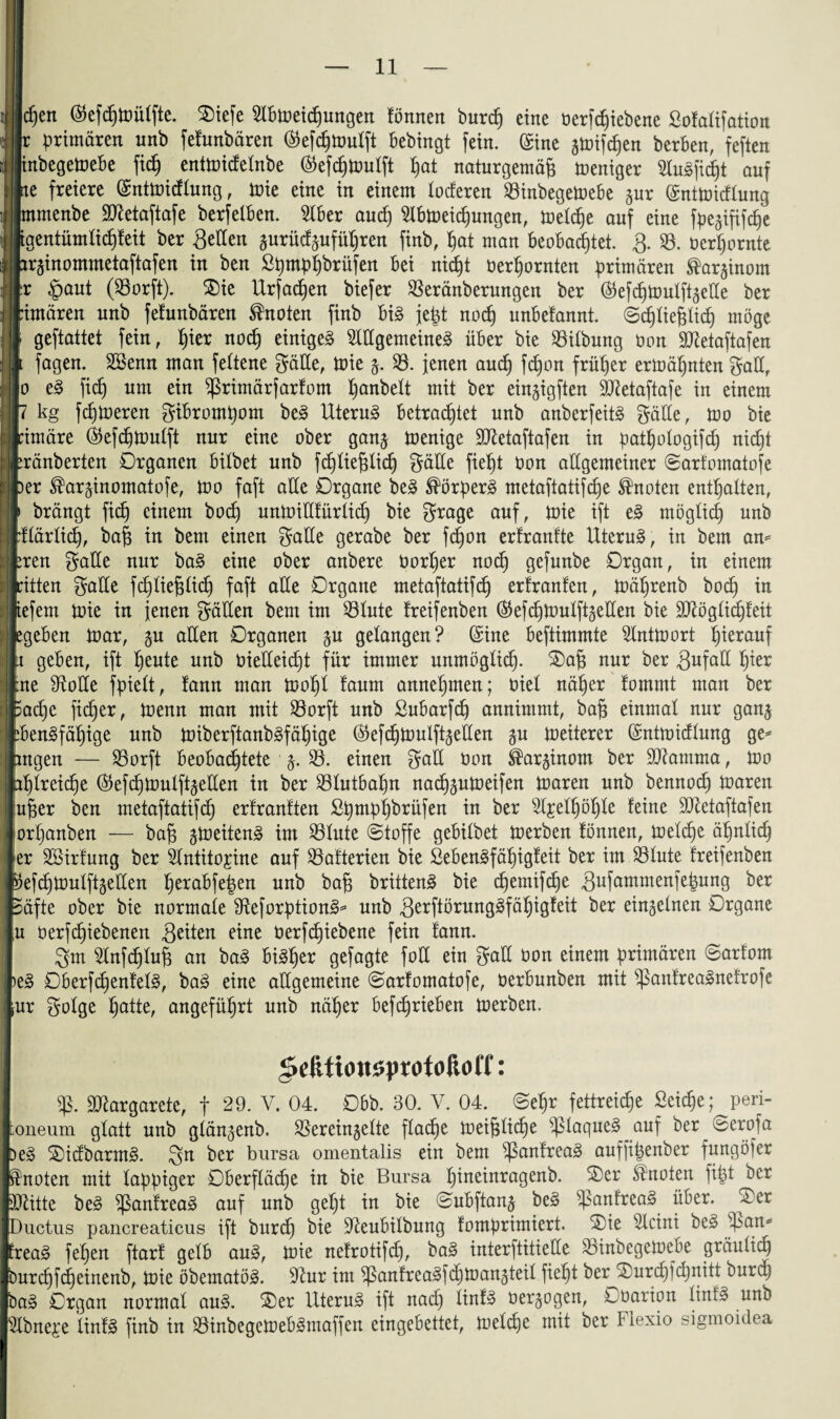 IJcpen ®efcptoülfte. $iefe 3lbtoeicpungen fönnen burep eine berfcpiebene Sofalifation Ir primären nnb fefunbären ®efcßmulft bebingt fein. (£ine gtoifcßen berben, feften inbegetoebe fiep enttoicfelnbe ©efcpttmlft ßat naturgemäß Weniger feficßt auf Ine freiere ©nüoidlung , tnie eine in einem tocferen 33inbegetoebe gur (SnttDicflung mrnenbe SQletaftafe berfelben. 3lber aucß Slbtoeicßungen, toelcße auf eine fpegififcße ftgentümlicßfeit ber Setten gurüdgufüpren finb, ßat man beobadjtet. 3. 33. berpornte brginommetaftafen in ben ßßmpßbrüfen bei nid)t berßornten primären ®arginom Ir §aut (33orft). $>ie Urfacßen biefer 33eränberungen ber (Sefcßfcmlftgette ber bimären nnb fefunbären knoten finb big jept nocß unbetannt. ©cßließlicß möge l geftattet fein, ßier nocß einigeg OTgemeineg über bie 33ilbung non 9#etaftafen 1 fagen. SSenn man fettene gälte, tnie g. 33. jenen and) fcßon früher ermähnten galt, m eg fiep um ein ^rimärfarfont ßanbelt mit ber eingigften Sttetaftafe in einem p kg fcßloeren gibromßom beg Uterus betrachtet nnb anberfeitg gätte, mo bie pimäre Okfcßtimlft nur eine ober gang tnenige SCRetaftafen in patßologifd) nicßt bränberten Organen bitbet nnb fcßließlicß gätte fiept non allgemeiner ©arfomatofe per ®arginomatofe, tno faft alle Organe beg ®örperg metaftatifcße knoten entßalten, j> brängt fiep einem boep untoittfürlicß bie grage auf, tnie ift eg möglicß unb pflärlicß, baß in bem einen gatte gerabe ber fepon erfranfte Uterus, in bem am treu gatte nur bag eine ober anbere norper nocß gefunbe Organ, in einem ritten gatte feptießtiep faft alle Organe metaftatifcp erfranten, inäprenb boep in iefem tnie in jenen gälten bem im 33tute freifenben ($efcpioutftgetten bie Sftöglicßfeit egeben tnar, gu alten Organen gu gelangen? Sine beftimmte 3Inttoort pierauf x geben, ift peute unb bietteiept für immer unmögtiep. 2)aß nur ber Sufatt pter :ne 9totte fpielt, tann man toopl faum annepmen; niet näper fommt man ber 5acpe fi^er, tnenn man mit 33orft unb Subarfcp annimmt, baß einmal nur gang :bengfäßige unb ttnberftanbgfäßige ®efd)toulftgetten gu tneiterer Qsntmidlung ge* mgen — 33orft beobachtete g. 33. einen galt bon ®arginom ber SJtamma, too iptreiepe ($efcßbmlftgetten in ber 33tutbapn naepgutneifen toaren unb bennoep toaren ußer ben metaftatifcp ertrantten Spmppbrüfen in ber 3l£elßöple feine SDXetaftafen orpanben — baß gtoeiteng im 33tute ©toffe gebitbet toerben fönnen, toetepe äpnticp er Söirfung ber Slntitojine auf 33afterien bie Sebengfäßigfeit ber im Stute freifenben fofcßbmlftgetten ßerabfepen unb baß brütend bie eßemifepe Sufammenfepung ber Säfte ober bie normale SReforptiong* unb S^ßbrunggfäpigfeit ber eingetnen Organe u berfeßiebenen Seiten eine berfeßiebene fein fann. 3m 3lnfcptuß an bag bigßer gefagte fott ein galt bon einem primären ©arfom )eg Oberfcßenfelg, bag eine attgemeine ©arfomatofe, berbunben mit ^anfreagnefrofe fur gotge patte, angefüprt unb näper befeßrieben toerben. gefttionsprofoßoff: Margarete, f 29. V. 04. Obb. 30. V. 04. ©epr fettreiepe Seicße; peri- ;oneum glatt unb gtängenb. Sereingette flache toeißli(pe $>laqueg auf ber ©erofa Deg ©idbarmg. 3^ ber bursa omentalis ein bem ^ßanfreag auffipenber fungöfer knoten mit tappiger Oberftäcpe in bie Bursa pineinragenb. ®er knoten fipt ber JRiite beg ^ßanfreag auf unb gept in bie ©ubftang beg s£anfreag über, ®er Ductus pancreaticus ift burep bie S^eubitbung fomprimiert. ®ie s2lcini beg iß an* freag fepen ftarf gelb aug, tnie nefrotifcp, bag interftitiette Sinbegetoebe gräutiep burep ftp einenb, toie öbematög. iRur im ^3anfrea3fdjmangteit fiept ber SDurcßfcßnitt buraj bag Organ normal aug. ®er Uterug ift nadj Xinf^ üergogen, Obarion linfg unb 3lbne^e tinfg finb in 33inbegettebgmaffen eingebettet, Joetcpe mit ber Fiexio sigmoidea