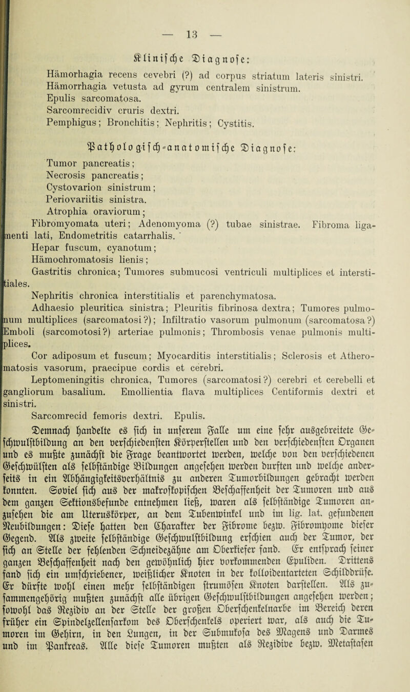 SMinifdje $)iagnofe: Hämorhagia recens cevebri (?) ad corpus striatum lateris sinistri. Hämorrhagia vetusta ad gyrum centralem sinistrum. Epulis sarcomatosa. Sarcomrecidiv cruris dextri. Pemphigus; Bronchitis; Nephritis; Cystitis. ^atßotogifd)-anatomifd)e 2)iagnofe: Tumor pancreatis; Necrosis pancreatis; Cystovarion sinistrum; Periovariitis sinistra. Atrophia oraviorum; Fibromyomata uteri; Adenomyoma (?) tubae sinistrae. Fibroma liga- nenti lati, Endometritis catarrhalis. Hepar fuscum, cyanotum; Hämochromatosis lienis; Gastritis chronica; Tumores submucosi ventriculi multiplices et intersti- tiales. Nephritis chronica interstitialis et parenchymatosa. Adhaesio pleuritica sinistra; Pleuritis fibrinosa dextra; Tumores pulmo¬ num multiplices (sarcomatosi ?); Infiltratio vasorum pulmonum (sarcomatosa ?) Emboli (sarcomotosi ?) arteriae pulmonis; Thrombosis venae pulmonis multi¬ plices. Cor adiposum et fuscum; Myocarditis interstitialis; Sclerosis et Athero- matosis vasorum, praecipue cordis et cerebri. Leptomeningitis chronica, Tumores (sarcomatosi?) cerebri et cerebelli et gangliorum basalium. Emollientia flava multiplices Centiformis dextri et sinistri. Sarcomrecid femoris dextri. Epulis. $)emnad) ßanbette e§ fiel) tit unferem gaEe um eine fep au3geBreitete ($e= PhmlftBitbung au beu üerpiebenften ®örperfteEen unb ben öerpiebenften Organen unb e3 mußte gunäcßft bte grage Beantwortet Werben, Wepe üon ben oerfeßiebenen (^efcßwülften at3 felBftänbige Gilbungen angefeßen Serben burften unb Wepe anber* feit§ in ein 2lBßängigfeit3öerßättni3 gu anberen £umorBilbungen geBracßt derben fonnten. ©oüiel ftc§ au3 ber mafroffopifeßen 23efcßaffenßeit ber Tumoren unb au3 bem gangen ©eftion^Befunbe entnehmen lieg, Waren at3 felBftänbige Tumoren an* gufeßen bte am llteru^förper, an bem SuBenWinfet unb im lig. lat. gefunbenen ^euBtlbungen: SOiefe Ratten ben (Sßarafter ber giBrome BegW. giBromßome biefer $egenb. TO gWeite felBftänbige ($epWuIftBitbung erfeßien aueß ber £umor, ber fttf) an ©teile ber feßtenben ©cßnetbegäßne am OBerfiefer fanb. (Sr entfpraeß feiner gangen 23efcßaffenßeit naeß ben geWößnlp ^ier öorfommenben (Spuliben. drittens fanb fp ein umprieBener, Weißlicßer knoten in ber folloibeniarteten ©cßilbbrüfe. (Sr bürfte Woßl einen meßr felBftänbigen firumöfen knoten barfteEen. 2113 gu* fammengeßörtg mußten gunäcßft alle übrigen (SkfcßWuIftBilbungen angefeßen Werben; foWoßl ba3 fRegibiü an ber ©teile ber großen OBerPenfetnarBe im S3erei^ bereu früher ein ©pinbelgeEenfarfom be§ 0Berfcßenfel3 operiert War, al3 aueß bie Xu» moren im ($eßirn, in ben Bungen, in ber ©uBmufofa be3 Eftagen3 unb £)arme» unb im $anfrea3. BlHe biefe Tumoren mußten als ^egibiöe BegW. Sttetaftafen