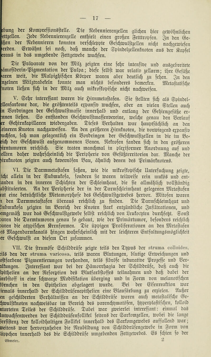 eBung ber ^ompreffionSftelle. ®ie NeBennierengetlen glichen ^ter geioögnlicgen ett^eCCen. gebe NeBennierengelle enthielt einen großen getttropfen. gn ben (Ze¬ igen ber Nebennieren ionnten oerfcgleppte (^efcgtoulftgellen nicgt nacggetoiefen »erben, (Srtoägnt fei nocg, bag mancge ber ©pinbelgellenfnoten auS ber ®apfel erauS in baS nmgeBenbe gettgetoeBe toucgfen. ©)ie Präparate Oon ber Nülg geigten eine fegr intenfiüe unb auSgeBreitete »ämofiberin-pigmentation ber Pulpa; biefe felBft ioar relatio geüarm; igre ®efäge »aren toeit, bie SMpiggifcgen Körper n»aren aber beutlicg gu Wen. gn ben ngelnen TOlgtraBefeln fonnte man nichts BefonbereS Bemerien. Sttetaftatifcge ütoten liegen ftcg in ber ÜOtilg and) mifroff opifege nicgt nacgtoeifen. V. ©egr intereffant toaren bie §irnmetaftafen. ©ie fteUten ficg als ©pinbel- ülenfartome bar, bie grögtenteilS expanfio muffen, aber an öielen ©teilen aucg n Vorbringen ber ®efcgioulftmaffe innerhalb unb entlang ber ©egirngefäge er- mnen liegen, ©o entftanben ®efcgtoulftmaffenüereine, toelcge genau ben Verlauf er ®egirntapillaren toiebergaBen. 2)iefeS Vergalten ioar gauptfäcglicg an ben feineren knoten nacgautoeifen. Sin ben grögeren §irntnoten, bie üortoiegenb ejpanfio mcgfen, fag man gelegentlicg ein Vorbringen ber ®efcgtoulftgetlen in bie im Ve- eicg ber (55efc§tDulft anfgenommenen Venen. Nefrofen fanben fic^ in ben grögeren nrntumoren reicglicg. ©ie traten mancgmat in plexiformer Slnorbnung auf unb eilten bager toagrfcgeinlicg bie ^ßeripgerie t»on (Sefägterritorien bar. ÜNancge ber nrnfnoten geigten au<g faüernöfen Vau, ägnticg benen beS PrimärfnotenS. VI. 2)ie ®armmetaftafen fagen, toie bie mitroffopifcge llnterfucgung geigte, icgt allein in ber ©ubmutofa, fonbern fie toaren teitoeife rein muföS unb ent- :anben in ben inneren ©cgicgten ber ©cgleimgaut, bie fie aUmäglicg oollftänbig uBftituierten. Sin ber Peripgerie ber in ber £)armf cgleimgaut gelegenen Sttetaftafen rat eine Beträcgtücge SNetamorpgofe beS ÖtefcgtoulftgetoeBeS gerüor. ÜNitofen toaren n ben £)armmetaftafen überaus rei(glicg gu finben. SDie 2)armfcgleimgaut unb suBmulofa geigten im Vereicg ber knoten ftarf entgünblicge gnfiltrationen, unb emgemäg toar baS ®efcgtoulftgetoeBe felBft reicfjlicg oon ßeufocpten burcgfegt. ©onft rnren bie SDarmtumoren genau fo gebaut, toie ber Primärtumor, BefonberS reicglicg taren bie atgpifcgen ®ernformen. 2)ie üppigen Proliferationen an ben ÜNetaftafen eS ÜNagenbarmfanalS gingen tragrfcgeinlicg mit ber leicgteren (SntfaltungSmöglicgleit er ($ef<gtoutft an biefem Drt gufammen. VII. 2)ie ftrumöfe ©(gilbbrüfe geigte teils ben SgpuS ber struma colloides, ülS ben ber struma varicosa, teils toaren Vlutungen, Blutige (Srioeicgungen unb oftfarBene Pigmentierungen üorganben, teils fiBröfe inburatiöe Progeffe unb Ver¬ altungen. gntereffant toar Bei ber §ämorrgagia ber ©(gilbbrüfe, bag aucg bie cpitgelien an ber Neforption beS VlutfarBftoffeS teilnagmen unb bag baBei ber farBftoff in eine fcgtoarge Sftobififation üBerging unb in gorm oon ntelanotifcgen körnigen in ben (Spitgelien abgelagert tourbe. Vei ber (Sifenreaftion toar iemalS innergalB ber ©cgilbbrüfenepitgelien eine VlaufarBung gu ergielen. Sluger en gefigilberten Vergältniffen an ber ©cgilbbrüfe toaren auig metaftalif(ge gtoulfttnoten nacgtoeiSBar im Vereiig beS parencggmatöfen, gpperplaftifcgen, folloib ntarteten Teiles ber ©(gilbbrüfe. S)aBei toar gtoeierlei intereffant: einmal baS Imtoacgfentoerben ber ©cgilbbrüfenfoüifel feitenS ber ©arfomgellen, tooBei bie lange krfifteng ber foüoibgaltigen goCCifel innergalB beS ©arfomgetoeBeS auffaüenb toar; toeitenS toar gerüorgugeBen bie NeuBilbung oon ©cgilbbrüfengetoeBe in gorm oon üppigen innergalB beS bie ©cgilbbrüfe umgeBenben gettgeioeBeS. (SS fcgien fo ber ©fimeter. -