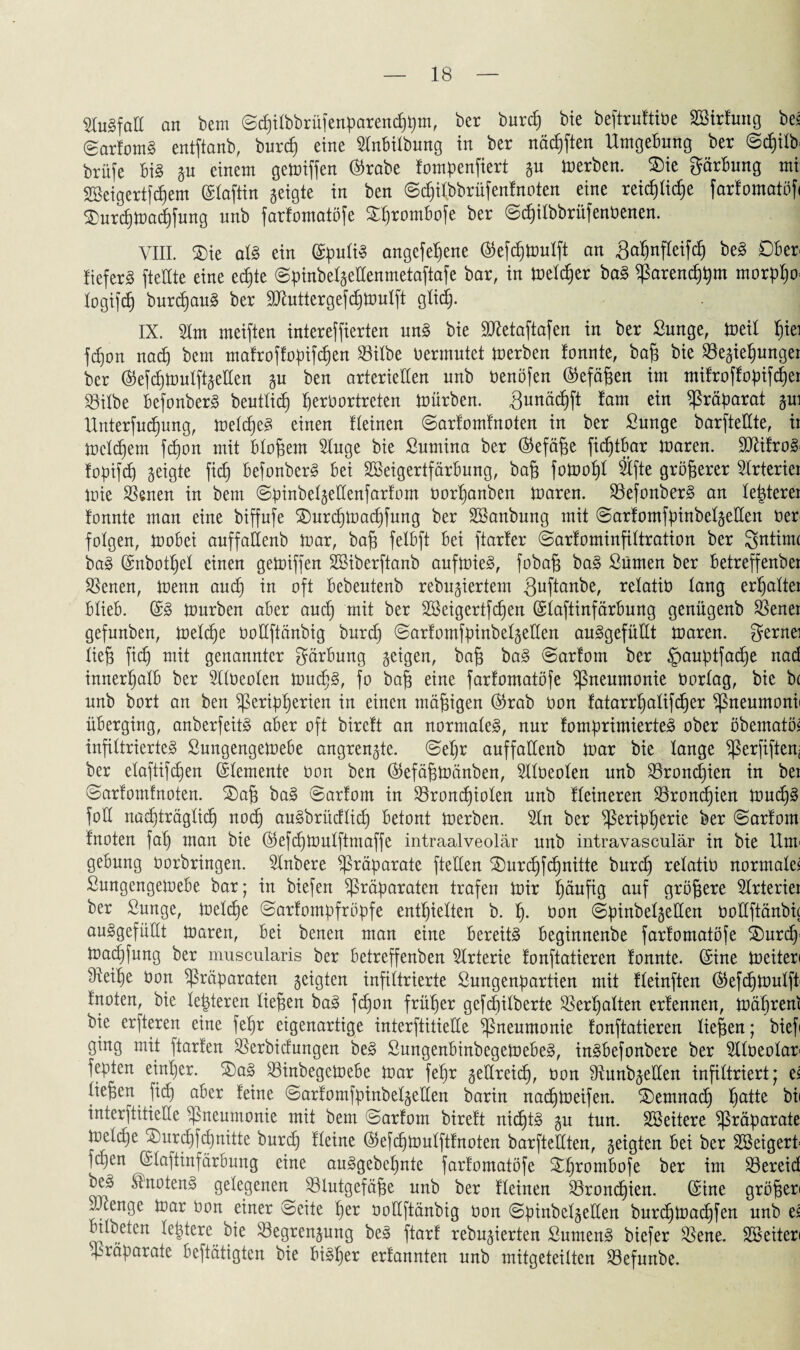 Ausfall an bem ©chilbbrüfenparenchpm, ber burch bie beftruttine Söirtrotg bei @artomS entftanb, burch eine 51nbilbung in ber nächften Umgebung ber @cb)ilb brüfe bi§ gu einem gegriffen ©rabe tompenfiert gu inerben. Sie gärbung mi SSeigertfdfem ©laftin geigte in ben ©djilbbrüfentnoten eine reifliche farfomatöf« Surtpinachfung unb fartomatöfe Shrombofe ber ©pilbbrüfenbenen. VIII. Sie als ein ©puliS angefehene ©efdfinulft an gahnfleifd) beS Ober fteferS fteUte eine ecf)te ©pinbelgeüenmetaftafe bar, in inelper baS parenchpm morpho* logifdj burpauS ber 9ttuttergefpinulft gltp. IX. 21m meiften intereffierten unS bie SXetaftafen in ber Sunge, ineil f)iei fpon nap bem mafroftopifpen 23ilbe nermntet inerben tonnte, bag bie $egief)unger ber ©efpinulftgeÜen gu ben arteriellen unb nenöfen ©efägen im mitroftopifper S3iXbe befonberS beutlip perüortreten inürben. ^Qunäcbift tarn ein Präparat gui Unterfupung, inelpeS einen fteinen ©artomtnoten in ber ßunge barfteCCte, ii inelpem fpon mit blogem 2tuge bie Sumina ber ©efäge fiptbar inaren. 3J£itroS< fopifcb) geigte fip befonberS bei SBeigertfärbung, bag foinogl 21fte größerer 2trteriei inie Svenen in bem ©pinbelgeüenfartom norf)anben inaren. BefonberS an lepterei tonnte man eine biffufe Surpinapfung ber SBanbung mit ©artomfpinbelgeüen 0er folgen, ioobei auffaüenb inar, baß felbft bei ftarter ©artominfiltration ber Sntinu baS ©nbopel einen geiniffen SBiberftanb aufinieS, fobag baS Sümen ber betreffenber Sßenen, inenn aup in oft bebeutenb rebugiertem guftanbe, selatiö temg erhaltet blieb. ©S inurben aber aup mit ber 2Beigertfpen ©laftinfärbung genügenb SSener gefunben, ioelpe ooüftänbig burp ©artomfpinbelgeüen auSgefüüt inaren. gernei lieg ficb) mit genannter gärbung geigen, bag baS ©artom ber §auptfape nad innerhalb ber Slfoeolen inupS, fo bag eine fartomatöfe Pneumonie nortag, bie bc unb bort an ben Peripherien in einen mäßigen ©rab non tatanpalifper Pneumonii überging, anberfeitS aber oft bireft an normales, nur tomprimierteS ober öbematöi infiltriertes Sungengeioebe angrengte. ©ehr auffattenb inar bie lange Perfiftenj ber etaftifchen ©lemente non ben ©efägioänben, 211oeolen unb 23ronpien in ber ©artomtnoten. Sag baS ©artom in 23ronpiolen unb Heineren 23ronpien inupS fott nachträglich noch auSbrüdlip betont inerben. 21n ber Peripherie ber ©artom fnoten fal) man bie ©efpinulftmaffe intraalveolär unb intravasculär in bie Unr gebung norbringen. 21nbere Präparate ftetten Surcfjfcbjnitte burp retatin normalem Sungengeinebe bar; in biefen Präparaten trafen tnir ^äuftg auf größere Strteriei ber ßunge, ioelpe ©artompfröpfe enthielten b. h- bon ©pinbetgellen noUftänbic auSgefüüt inaren, bei benen man eine bereits beginnenbe fartomatöfe Surcfy ioapfung ber muscularis ber betreffenben Arterie tonftatieren tonnte, ©ine ineiter« bteihe non Präparaten geigten infiltrierte ßungenpartien mit tteinften ©efpioulft tnoten, bie letzteren liegen baS fpon früher gefpilberte Verhalten ertennen, inähreni bie erfteren eine fehr eigenartige interftitieÜe Pneumonie tonftatieren liegen; biefi ging mit ftarten ^ßerbidungen beS ßungenbinbegeinebeS, inSbefonbere ber 5ttneotan fepten einiger. SaS 23inbegeioebe inar fegr geüreip, non ÜtunbgeÜen infiltriert; ei liegen fip aber feine ©artomfpinbelgeüen barin napioeifen. Semnap fyattt bii interftitieÜe Pneumonie mit bem ©artom birett niptS gu tun. Weitere Präparate inctche Surpfpnitte burp tleine ©efpinulfttnoten barfteüten, geigten bei ber SSeigerl fdjen ©laftinfärbung eine auSgebegnte fartomatöfe Sgrombofe ber im 23ereid beS ÄnotenS gelegenen 33lutgefäge unb ber tleinen Bronchien. ©ine grögen SXenge inar non einer ©eite her noüftänbig non ©pinbelgeüen burpioapfen unb ei bilbeten letztere bie Segrengung beS ftart rebugierten SumenS biefer ißene. SBeiten Präparate beftätigten bie bisher ertannten unb mitgeteilten Söefunbe.