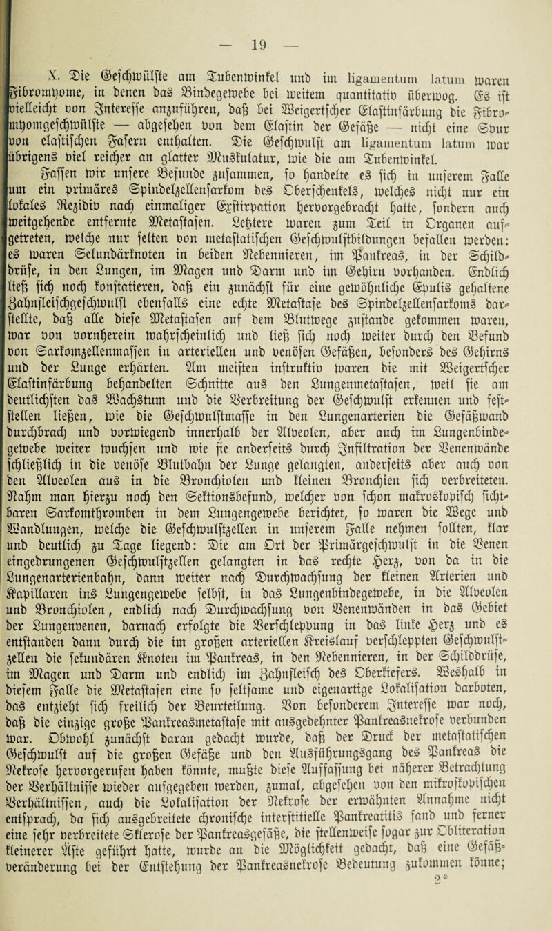 - X. Sie (55efcf)tr)ülfte am SuBenminfel unb im ligamentum latum maren giBromgome, in benen bag VinbegemeBe Bet meitern quaniitatib üBermog. ($3 ift bietteicgt bon Sntereffe anjufügren, bag Bei 3Seigertfd)er ©laftinfärBung bie giBro* m^omgefdjtoülfte — aBgefegen bon bem ©laftin ber ®efäge — nic£)t eine ©pur bon elaftifcgen gafern enthalten. Sie ©efcgmulfi am ligamentum latum mar übrigen^ öiel reifer an glatter Nlugfulatur, mie bie am SuBenminfel. gaffen mir nnfere Vefunbe jufammen, fo ganbelte eg ficg in unferem gatle um ein primäreg ©pinbeljettenfarfom beg OBerfcgenfelg, melcgeg nicgt nur ein lofaleg Nejibib nacg einmaliger (Sjftirpation gerborgeBradjt gatte, fonbern aucg meitgegenbe entfernte Sftetaftafen. Septere maren junt Seil in Organen auf** getreten, melcge nur feiten bon metaftatifdjen ®efcgmulftBilbungen Befallen merben: eg maren ©efunbärfnoten in Beiben Nebennieren, im ^anfreag, in ber ©cgilb- brüfe, in ben Sungen, im Silagen unb Samt unb im ®egirn borganben. ©nblidj lieg ficg nocg lonftatieren, bag ein junäcgft für eine gemögnlicge Gspulig gehaltene $agnfleifcggefcgmulft eBenfaUg eine ecgte Slletaftafe beg ©pinbeljettenfarfomg bar* ftettte, bag alle biefe SHetaftafen auf bem Vlutmege juftanbe gelommen maren, mar bon borngerein magrfcgeinlicg nnb lieg fidj nodj meiter burcg ben Vefunb bon ©arfomjettenmaffen in arteriellen unb benöfen (Gefügen, Befonberg beg ®egirng unb ber Sunge erwarten. Nrn meiften inftruftib maren bie mit SBeigertfcger (SlaftinfärBung Beganbelten ©cgnitte aug ben Sungenmetaftafen, meil fie am beutlidjften bag Söacggtum unb bie Verbreitung ber ®efcgmulft erlennen unb feft* ftetten liegen, mie bie (55efc£>mulftmaffe in ben Sungenarterien bie ($efägmanb burcgBracg unb bormiegenb innerhalb ber Nlbeolen, aber aucg im SungenBinbe* gemebe meiter mudjfen unb mie fie anberfeitg burcg Infiltration ber Venenmänbe 1 fcglieglicg in bie benöfe VlutBagn ber Sunge gelangten, anberfeitg aber aucg bon ben Nlbeolen aug in bie Vroncgiolen unb flehten Vroncgien ficg berBreiteten. Nagm man gierju nocg ben ©eftiongBefunb, melcger bon fd)on ntafrogfopifcg ficgt* Baren ©arfomtgromBen in bem SungengemeBe Beridjtet, fo maren bie 2ßege unb [ SSanblungen, melcge bie ($efcgmulfijetten in unferem gatte negmen füllten, flar unb beutlicg ju Sage liegenb: Sie am Ort ber ^rirnärgefcgmulft in bie Venen ehtgebrungenen ®efcgmulft jetten gelangten in bag recgte §erj, bon ba in bie ßungenarterienBagn, bann meiter nacg Surcgmacgfung ber fleinen Nrterien unb kapillaren ing SungengemeBe felBft, in bag SungenBinbegemeBe, in bie Nloeolen unb Vrondjiolen, enblicg nacg Surcgmacgfung bon Venenmänben in bag (Gebiet ber Sungenbenen, barnad) erfolgte bie Verfcgleppung in bag linfe §erj unb eg entftanben bann burcg bie im grogen arteriellen kreigfauf berf(gleppten ($efcgmulft* jetten bie fefunbören knoten im ^anfreag, in ben Nebennieren, in ber ©cgilbbrüfe, im SNagen unb Sarm unb enblicg im Vagnfleifcg OBerfieferg. SBeggalB in biefem gatte bie SHetaftafen eine fo feltfame unb eigenartige Sofalifation barBoten, bag entjiegt ficg freilich) ber Veurteilung. Von Befonberem gntereffe mar nocg, bag bie einzige groge ^anfreagmetaftafe mit auggebegnter ^ßanfreagnefrofe berBunben mar. OBmogl junäcgft baran gebacgt mürbe, bag ber Srud ber metaftatifcgen ($efcgmulft auf bie grogen (Gefüge unb ben Nugfügrungggang beg Vanfreag bie Nefrofe gerborgerufen gaben fönnte, mugte biefe Nuffaffung Bei nägerer Vetracgtung ber Vergältniffe mieber aufgegeBen merben, jumal, aBgefegen bon ben mifroffopiicgen Vergältniffen, aucg bie ßofalifation ber Nefrofe ber ermägnten Nnnagme nicgt entfpracg, ba ficg auggeBreitete cgronifcge interftitiette ^anfreatitig fanb _unb ferner eine fegr berBreitete ©flerofe ber ^anfreaggefäge, bie ftettenmeife fogar jur OBliteration fleinerer Nfte gefügrt gatte, mürbe an bie Sllöglicgfeit gebaut, bag eine ($efäg* beränberung Bei ber (Sntftegung ber ^anfreagnefrofc Vebeutung jufontmen fönne;