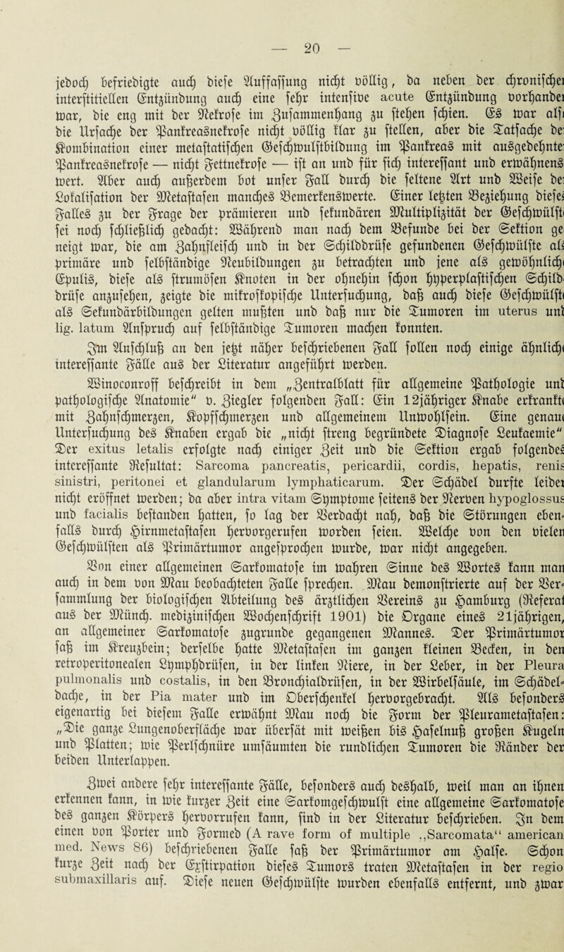 jebod) befriebigte aud) biefe Stuffaffung nicht üöttig, ba neben ber djronifdbjei interftitielten (Sntgünbung aud) eine fef)r intenfiüe acute (Sntgünbung oort)anbei mar, bie eng mit ber SMrofe im 3ufammenhang gu fielen fd)ien. (SS mar alfi bie Urfadje ber PanfreaSnefrofe nid)t böltig Har gu fteden, aber bie £atfad)e be: Kombination einer metaftatifd)en ®efd)mulftbilbung im PanfreaS mit auSgebef)nte: PanfreaSnefrofe — nieht gettnefrofe — ift an nnb für fid) intereffant unb ermähnenS mert. 5tber aud) aufjerbem bot unfer galt burd) bie feltene 2lrt nnb Sßeife bei Sofalifation ber dftetaftafen manches 23ernerfenSmerte. (Siner testen 23egief)ung biefei galleS gu ber grage ber prämieren unb fefunbären SOfottipligität ber ©efdjmüffti fei nod) fchfiefdich gebaut: SSäljrenb man nad) bem 23efunbe bei ber ©eftion ge^ neigt mar, bie am ^ahnfleifd) unb in ber ©djilbbrüfe gefunbenen ($efd)mülfte als primäre unb fetbftänbige 9teubilbungen gu betrachten unb jene als gemöl)nlid)i (SpuliS, biefe als ftrumöfen Knoten in ber ohnehin fd)on hhherh^aW^eit ^chtlb- brüfe angufeljen, geigte bie mitroflopifche Untersuchung, ba§ aud) biefe ®efd)mülft< als ©efunbärbilbungen gelten mußten unb baf$ nur bie Tumoren im uterus uni lig. latum 2tnfprud) auf fetbftänbige Tumoren machen tonnten. gm 3tnfd)tnh an ben jept näher betriebenen galt foIXen nod) einige ähnlidp intereffante gälte auS ber Siteratnr angeführt merben. SBinoconroff betreibt in bem „gentralblatt für allgemeine Pathologie uni patpologifche Anatomie'' ü. 3^9^ folgenben galt: (Sin 12jähriger Knabe erfranfü mit 3ahttSd)mergen, Kopftmergen nnb allgemeinem Unmohtfein. (Sine genam Unterfucpung beS Knaben ergab bie „nid)t ftreng begrünbete ©iagnofe Seufaemie S)er exitus letalis erfolgte nad) einiger Seit unb Seftion ergab folgenbes intereffante Slefultat: Sarcoma pancreatis, pericardii, cordis, hepatis, renis sinistri, peritonei et glandularum lymphaticarum. £)er ©(häbel burfte leibei nicht eröffnet merben; ba aber intra vitam ©pmptome feitenS ber beerben hypoglossus nnb facialis beftanben hatten, fo tag ber Sßerbacpt nah, fofe Störungen eben* falls burd) §irnmetaftafen h^borgernfen morben feien. SBetdje bon ben bielen (Sefcpmülften als Primärtumor angefprochen mürbe, mar niept angegeben. ^8on einer allgemeinen ©arfomatofe im mähren ©inne beS SBorteS fann man aud) in bem bon 9Kau beobachteten gatte fpreepen. 9ftau bemonftrierte auf ber $er= fammlnng ber biologiten Abteilung beS ärgtlicpen Vereins gu Hamburg (Steferal auS ber dßüncp. mebiginiten SSocpenfcprift 1901) bie Organe eines 21jährigen, an allgemeiner ©arfomatofe gugrunbe gegangenen SJlanneS. 3)er Primärtumor fafj im Kreugbein; berfelbe hatte ÜOtetaftafen im gangen fleinen Reefen, in ben retroperitoneaten ßt)mp^brüfen, in ber tinfen dliere, in ber Seber, in ber Pleura pulmonalis unb costalis, in ben Sroncpialbrüfen, in ber SSirbetfäule, im ©c£)äbel= bache, in ber Pia mater unb im ©berfcpenfel peroorgebraept. ÄlS befonberS eigenartig bei biefem gälte ermähnt 9Jtau nod) bie gorm ber pieurametaftafen: „®ie gange Sungenoberfläcpe mar überfät mit meinen bis §afetnup großen Kugeln unb platten; mie Perlfcpnüre umfäumten bie runblicpen Tumoren bie dtänber ber beiben Unterlappen. Stoei anbere fel)r intereffante gälte, befonberS aud) beShalb, meil man an ihnen erfennen fann, in mie furger geit eine ©arforngefchmutft eine allgemeine ©arfomatofe beS gangen Körpers perborrufen fann, finb in ber Siteratur befdjrieben. gn bem einen bon porter unb gormeb (A rave form of multiple .,Sarcomata“ american med. News 86) befd)riebenen gatte fap ber Primärtumor am §alfe. ©epon furge Seit ußd) ber (S;rftirpation biefeS Humors traten SJletaftafen in ber regio submaxillaris auf. SNefe neuen ®efcpmülfte mürben ebenfalls entfernt, unb gmar