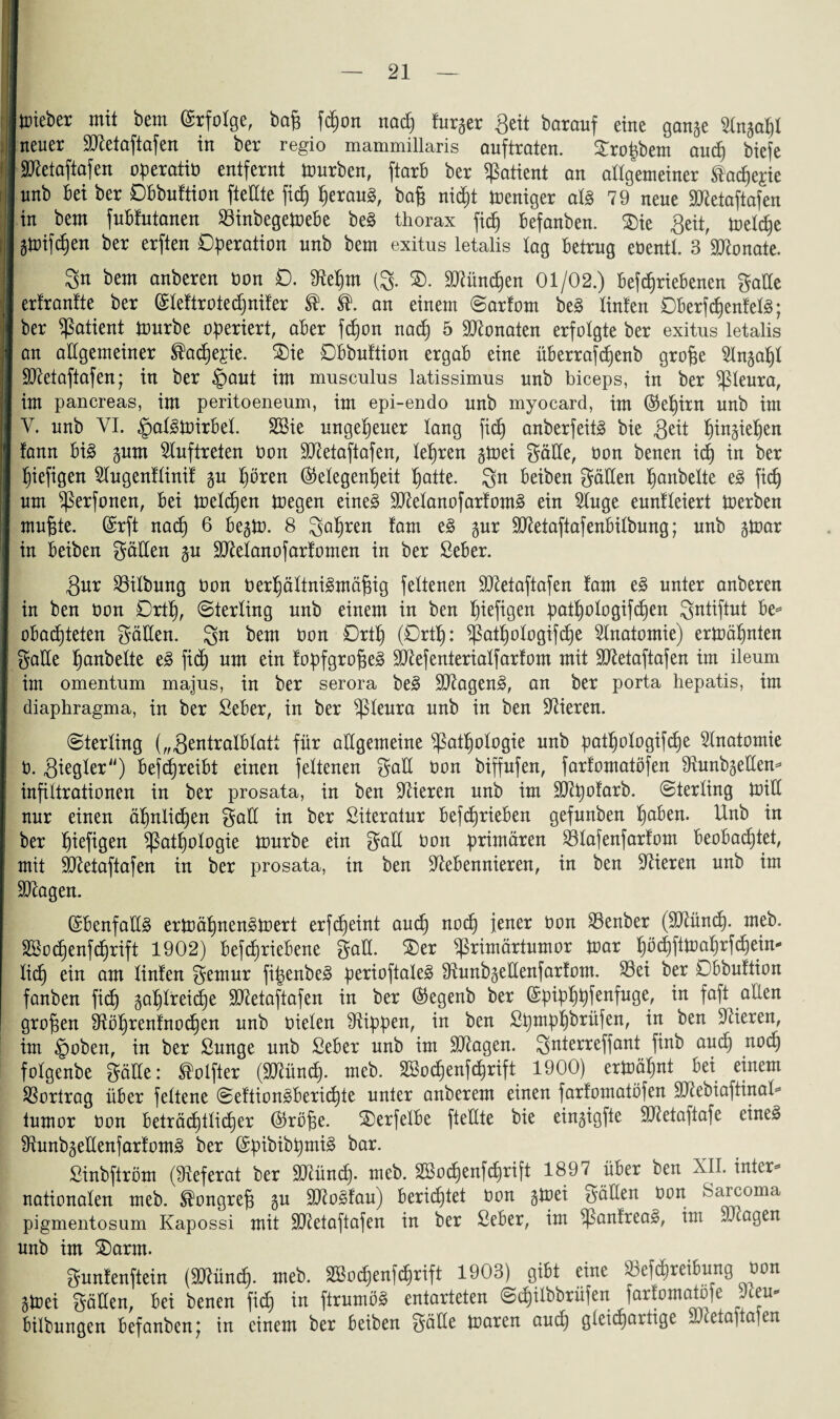 lieber mit bem Erfolge, bap fcpon nacp furger Seit barauf eine gange Sfngapl neuer SHetaftafen in ber regio mammillaris auftraten. £ropbem aucp biefe SJletaftafen operatio entfernt mürben, ftarb ber Patient an allgemeiner ®acpe£ie unb Bei ber DBbuftion ftettte fic£) perauä, bag nicpt meniger al§ 79 neue SJtetaftafen in bem fuBtutanen 23inbegemeBe be§ thorax ficB) Befanben. £)ie Seit, melcpe gmifcpen ber erften Operation unb bem exitus letalis tag Betrug eOentt. 3 Monate. Sn bem anberen oon 0. 91epm (g. Sllüncpen 01/02.) BefcprieBenen Satte erfrantte ber ©leftrotecpnifer an einem Sarfom be§ linfen DBerfcpenfelg; ber Patient mürbe operiert, aBer fcpon nacp 5 Monaten erfolgte ber exitus letalis an allgemeiner ®acpe£ie. £)ie DBbuftion ergab eine überrafcpenb grofje Slngapl SO^etaftafen; in ber §aut im musculus latissimus unb biceps, in ber ißleura, im pancreas, im peritoeneum, im epi-endo unb myocard, im ($epirn unb im Y. unb VI. §al3mirBel. 2Bie ungepeuer lang fiep anberfeitä bie Seit pingiepen fann Bi£ gnm Auftreten Don ÜDletaftafen, lepren gmei Sötte, Oon benen icp in ber piefigen Slugenflinif gu pören (Gelegenheit patte. gn Beiben Sötten panbelte e3 fiep um ^erfonen, Bei melcpen megen eine3 3Manofarfom§ ein Singe eunfleiert merben mupte. @rft nacp 6 Begm. 8 gapren Jam e§ gur SJtetaftafenBilbung; unb gmar in Beiben Sötten gn SJlelanofarfomen in ber ßeber. Sur Gilbung Oon oerpältnigmäfng fettenen SD^etaftafen farn t§> unter anberen in ben oon Drtp, Sterling unb einem in ben piefigen patpologifcpen Sutiftut Be= obaepteten Sötten, gn bem oon Drtp (Drtp: ^ßatpologifcpe Slnatomie) ermäpnten Satte panbelte e3 fiep um ein fopfgrofjeä ttftefenterialfarfom mit Sftetaftafen im ileum im omentum majus, in ber serora be3 Silagen^, an ber porta hepatis, im diaphragma, in ber SeBer, in ber ^ßleura unb in ben Vieren. Sterling („SentralBlatt für allgemeine ^atpologie unb patpologifcpe Anatomie 0. Siegler) BefcpreiBt einen feltenen Satt oon biffufen, farfomatöfen Ütunbgetten* infiltrationen in ber prosata, in ben gieren unb im SJlpofarb. Sterling mitt nur einen äpnlict)en Satt in ber Siteratur BefcprieBen gefunben paBen. Unb in ber piefigen ^ßatpologie mürbe ein Satt Oon primären S3lafenfarfom Beobachtet, mit Slletaftafen in ber prosata, in ben ttleBennieren, in ben Vieren unb im Silagen. (£Benfatt3 ermäpnenämert erfepeint and) noep jener üon 23enber (SJlüncp. meb. SBocpenfcprift 1902) Betriebene Satt. ®er ^rimärtumor mar pöcpftmaprfcpeim liep ein am linlen Sentur fipenbeä perioftaleä 9tunbgettenfarfom. 93ei ber DBbuftion fanben fiep gaplteicpe üttletaftafen in ber ($egenb ber (Spipppfenfuge, in faft allen gropen tttöprenfnocpen unb oielen Rippen, in ben Spmppbrüfen, in ben Slieren, im §oben, in ber Sunge unb SeBer unb im Silagen. Suterreffant finb aud) noep folgenbe Satte: ®oifter (SHüncp. meb. SBocpenfcprift 1900) ermäpnt Bei einem Vortrag über feltene Seftion^Bericpte unter anberem einen farfomatöfen Sltebiaftinal* tumor Oon Beträcpilicper ©rope. 2)erfelBe ftettte bie eingigfte SHetaftafe eine§ 9lunbgettenfarfom3 ber @pibibpmi£ bar. Sinbftröm (Referat ber SHüncp. meb. SBocpenfcprift 1897 über ben XII. inter* nationalen meb. ^ongrep gu SHogfau) Berietet oon gmei Satten oon Sarcoma pigmentosum Kapossi mit SHetaftafen in ber ßeber, im i)3anfreas>, im SJcagen unb im $E)arm. Sunfenftein (SJlüncp. meb. SBocpenfcprift 1903) gibt eine 33efcpreiBung Oon gmei Satten, Bei benen fiep in ftrumö3 entarteten Scpilbbrüfen ]arfomatöfe Jceu- Bilbungen Befanben; tn einem ber Beiben Sötte maren and) gleichartige Lictapaien