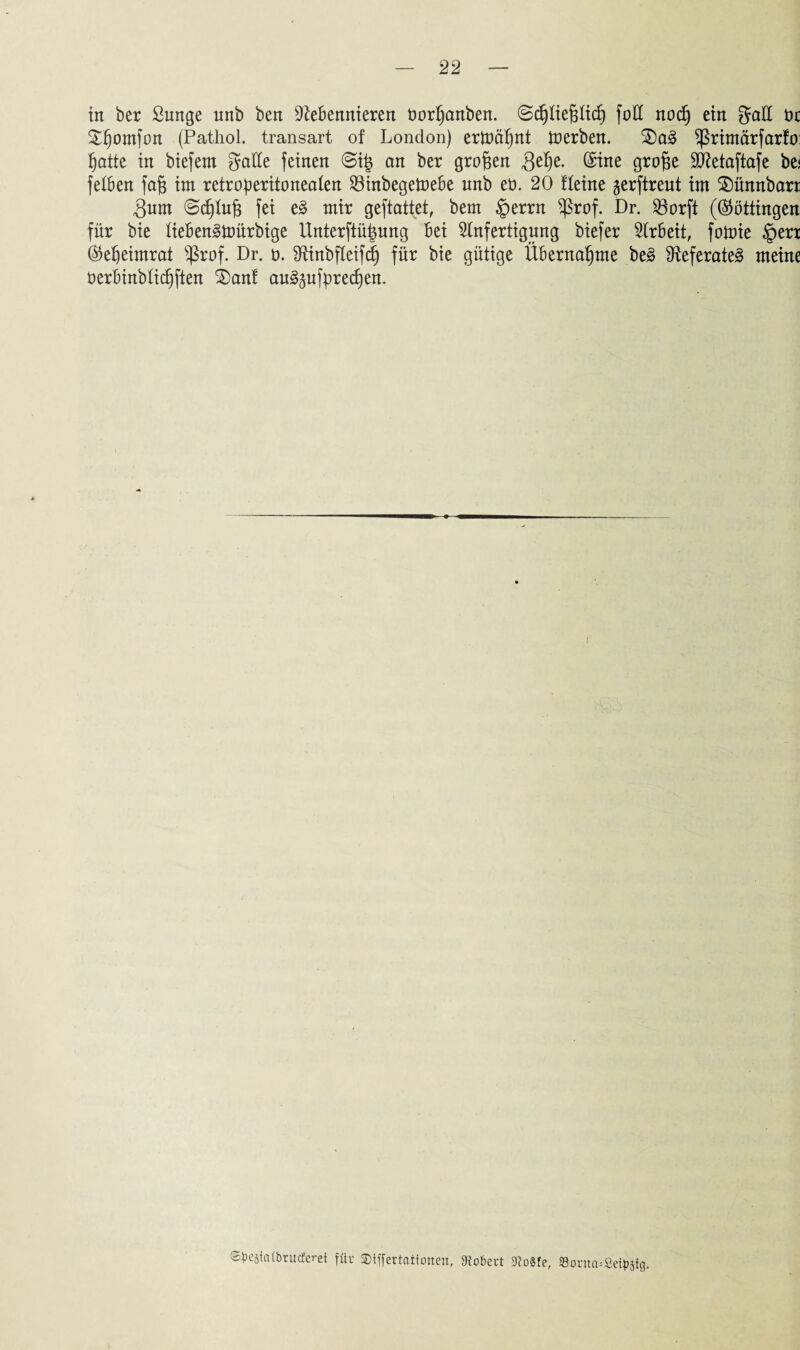 in ber £unge unb ben Nebennieren öorßanben. ©djtießticß fott nocß ein gatt t>c Sttjomfon (Pathol. transart of London) ertoäßnt toerben. 2)a3 primär farfo: §atte in biefern gatte feinen @i| an ber großen Qelje. (Sine große ttftetaftafe be< fetben faß im retroßeritoneaten 23inbegetoebe unb eö. 20 fteine gerftreut im SDünnbart 3um @d)tuß fei e3 mir geftattet, bem §errn *ßrof. Dr. 93orfi (Böttingen für bie tieben3tt>ürbige Unterftüßung bei Anfertigung biefer Arbeit, fotoie §erx ®ef)eimrat $rof. Dr. o. Ninbfteifcß für bie gütige Übernahme be3 Neferate3 meine Oerbinbticßften £)anf au3gufpred)en. @^ejia(bruc£cret für ©tffertationen, hofiert 9Zo§fe, Sorncußetyjfg.