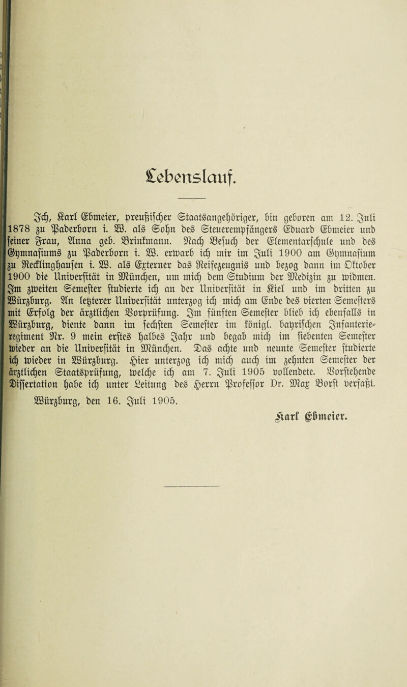 Ccbcnslcuif. geh, ®art ©Brneier, preuftifcher Staatsangehöriger, Bin geboren am 12. guli 1878 §u ^ßaberborn i. SB. als ©oI)n beS ©teuerempfängerS (Sbuarb (SBmeier unb feiner grau, Rnna geB. S3rinfmann. 3^acB) 93efucf) ber (ÜRementarfchute unb beS ®pmnafiumS ju ^aberborn i. SB. erioarB idj mir im guli 1900 am @pmnafium Zu Recflinghaufen i. SB. als Interner baS Reifezeugnis unb Bezog bann im DftoBer 1900 bie Uniüerfität in SRüncpen, um midj bem ©tubium ber ÜRebizin §u toibmen. gm zweiten ©emefter ftubierte ich an ber Üniüerfität in ®iel unb im brüten zu SBürzBurg. Rn letzterer Üniüerfität unterzog ich mich am ©nbe beS üierten ©emefterS mit (Erfolg ber ärztlichen Vorprüfung. gm fünften ©emefter BtieB ich ebenfalls in SBürzBurg, biente bann tm fechften ©emefter im fönigl. Baprifchen gnfanterie* regiment Rr. 9 mein erfteS falbes ga^r unb Begab mich im fiebenten ©emefter lieber an bie Üniüerfität in Rtünchen. 2)aS achte unb neunte ©emefter ftubierte idj mieber in SBürzBurg. §ier unterzog ich mich auch im %efynttn ©emefter ber ärztlichen Staatsprüfung, toetü)e ich am guli 1905 üoEenbete. Vorftehenbe $)iffertation hübe ich unter Seitung beS §errn ^ßrofeffor Dr. SRa£ Vorft üerfafjt. SBürzBurg, ben 16. guti 1905. giaxl gßmeier.