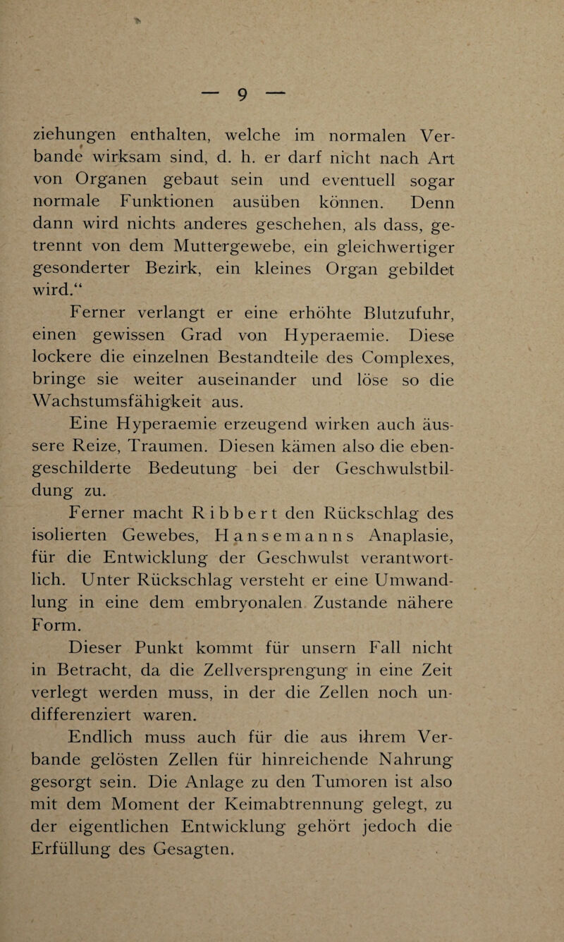 Ziehungen enthalten, welche im normalen Ver¬ bände wirksam sind, d. h. er darf nicht nach Art von Organen gebaut sein und eventuell sogar normale Funktionen ausüben können. Denn dann wird nichts anderes geschehen, als dass, ge¬ trennt von dem Muttergewebe, ein gleichwertiger gesonderter Bezirk, ein kleines Organ gebildet wird.“ Ferner verlangt er eine erhöhte Blutzufuhr, einen gewissen Grad von Flyperaemie. Diese lockere die einzelnen Bestandteile des Complexes, bringe sie weiter auseinander und löse so die Wachstumsfähigkeit aus. Eine Hyperaemie erzeugend wirken auch äus¬ sere Reize, Traumen. Diesen kämen also die eben¬ geschilderte Bedeutung bei der Geschwulstbil¬ dung zu. Ferner macht Ribbert den Rückschlag des isolierten Gewebes, Hanse m a n n s Anaplasie, für die Entwicklung der Geschwulst verantwort¬ lich. Unter Rückschlag versteht er eine Umwand¬ lung in eine dem embryonalen Zustande nähere Form. Dieser Punkt kommt für unsern Fall nicht in Betracht, da die Zellversprengung1 in eine Zeit verlegt werden muss, in der die Zellen noch un¬ differenziert waren. Endlich muss auch für die aus ihrem Ver¬ bände gelösten Zellen für hinreichende Nahrung gesorgt sein. Die Anlage zu den Tumoren ist also mit dem Moment der Keimabtrennung gelegt, zu der eigentlichen Entwicklung gehört jedoch die Erfüllung des Gesagten.
