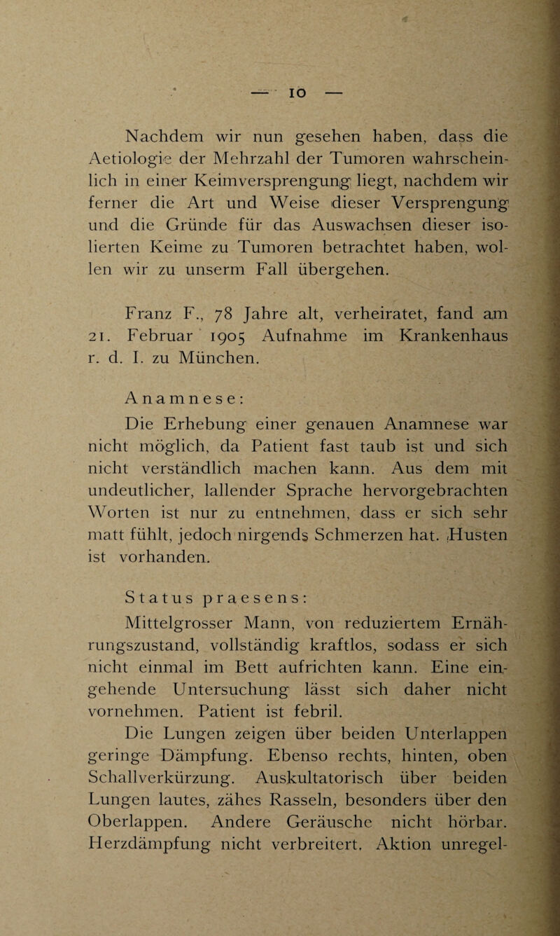 IO Nachdem wir nun gesehen haben, dass die Aetiologie der Mehrzahl der Tumoren wahrschein¬ lich in einer Keimversprengung: liegt, nachdem wir ferner die Art und Weise dieser Versprengung und die Gründe für das Auswachsen dieser iso¬ lierten Keime zu Tumoren betrachtet haben, wol¬ len wir zu unserm Fall übergehen. Franz F., 78 Jahre alt, verheiratet, fand a,m 21. Februar 1905 Aufnahme im Krankenhaus r. d. I. zu München. Anamnese: Die Erhebung einer genauen Anamnese war nicht möglich, da Patient fast taub ist und sich nicht verständlich machen kann. Aus dem mit undeutlicher, lallender Sprache hervorgebrachten Worten ist nur zu entnehmen, dass er sich sehr matt fühlt, jedoch nirgends Schmerzen hat. /Husten ist vorhanden. Status praesens: Mittelgrosser Mann, von reduziertem Ernäh¬ rungszustand, vollständig kraftlos, sodass er sich nicht einmal im Bett aufrichten kann. Eine ein¬ gehende Untersuchung lässt sich daher nicht vornehmen. Patient ist febril. Die Lungen zeigen über beiden Unterlappen geringe Dämpfung. Ebenso rechts, hinten, oben Schallverkürzung. Auskultatorisch über beiden Lungen lautes, zähes Rasseln, besonders über den Oberlappen. Andere Geräusche nicht hörbar. Herzdämpfung nicht verbreitert. Aktion unregel-