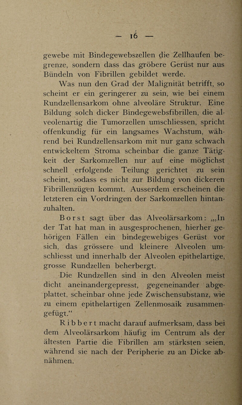 e — l6 - gewebe mit Bindegewebszellen die Zellhaufen be¬ grenze, sondern dass das gröbere Gerüst nur aus Bündeln von Fibrillen gebildet werde. Was nun den Grad der Malignität betrifft, so scheint er ein geringerer zu sein, wie bei einem Rundzellensarkom ohne alveoläre Struktur. Eine Bildung solch dicker Bindegewebsfibrillen, die al¬ veolenartig die Tumorzellen umschliessen, spricht offenkundig für ein langsames Wachstum, wäh¬ rend bei Rundzellensarkom mit nur ganz schwach entwickeltem Stroma scheinbar die ganze Tätig¬ keit der Sarkomzellen nur auf eine möglichst schnell erfolgende Teilung gerichtet zu sein scheint, sodass es nicht zur Bildung von dickeren Fibrillenzügen kommt. Ausserdem erscheinen die letzteren ein Vordringen der Sarkomzellen hintan¬ zuhalten. Borst sagt über das Alveolärsarkom: ,„In der Tat hat man in ausgesprochenen, hierher ge¬ hörigen Fällen ein bindegewebiges Gerüst vor sich, das grössere und kleinere Alveolen um- schliesst und innerhalb der Alveolen epithelartige, grosse Rundzellen beherbergt. Die Rundzellen sind in den Alveolen meist dicht aneinandergepresst, gegeneinander abge¬ plattet. scheinbar ohne jede Zwischensubstanz, wie zu einem epithelartigen Zellenmosaik zusammen¬ gefügt.“ R i b b e r t macht darauf aufmerksam, dass bei dem Alveolärsarkom häufig im Centrum als der ältesten Partie die Fibrillen am stärksten seien, während sie nach der Peripherie zu an Dicke äb- nähmen.