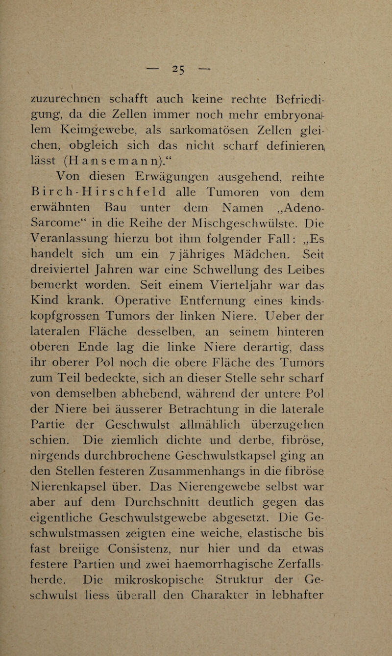 zuzurechnen schafft auch keine rechte Befriedi¬ gung, da die Zellen immer noch mehr embryonaf- lem Keimgewebe, als sarkomatösen Zellen glei¬ chen, obgleich sich das nicht scharf definieren^ lässt (H a n s e m a n n).“ Von diesen Erwägungen ausgehend, reihte Birch-Hirschfeld alle Tumoren von dem erwähnten Bau unter dem Namen „Adeno- Sarcome“ in die Reihe der Mischgeschwülste. Die Veranlassung hierzu bot ihm folgender Fall: „Es handelt sich um ein 7 jähriges Mädchen. Seit dreiviertel Jahren war eine Schwellung des Leibes bemerkt worden. Seit einem Vierteljahr war das Kind krank. Operative Entfernung eines kinds¬ kopfgrossen Tumors der linken Niere. Ueber der lateralen Fläche desselben, an seinem hinteren oberen Ende lag die linke Niere derartig, dass ihr oberer Pol noch die obere Fläche des Tumors zum Teil bedeckte, sich an dieser Stelle sehr scharf von demselben abhebend, während der untere Pol der Niere bei äusserer Betrachtung in die laterale Partie der Geschwulst allmählich überzugehen schien. Die ziemlich dichte und derbe, fibröse, nirgends durchbrochene Geschwulstkapsel ging an den Stellen festeren Zusammenhangs in die fibröse Nierenkapsel über. Das Nierengewebe selbst war aber auf dem Durchschnitt deutlich gegen das eigentliche Geschwulstgewebe abgesetzt. Die Ge¬ schwulstmassen zeigten eine weiche, elastische bis fast breiige Consistenz, nur hier und da etwas festere Partien und zwei haemorrhagische Zerfalls¬ herde. Die mikroskopische Struktur der Ge¬ schwulst liess überall den Charakter in lebhafter