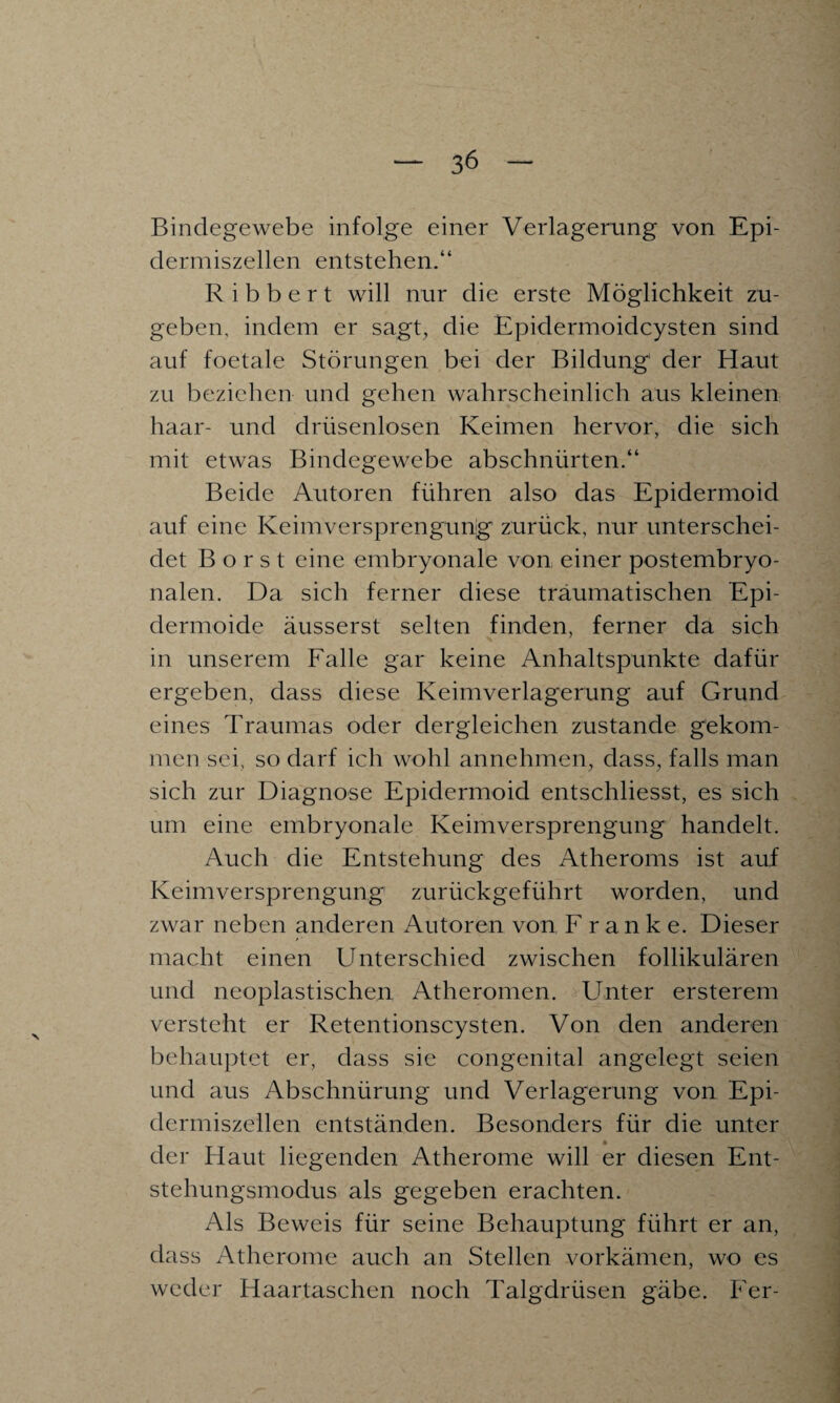 Bindegewebe infolge einer Verlagerung von Epi- dermiszellen entstehen.“ R i b b e r t will nur die erste Möglichkeit zu¬ geben, indem er sagt, die Epidermoidcysten sind auf foetale Störungen bei der Bildung' der Haut zu beziehen und gehen wahrscheinlich aus kleinen haar- und drüsenlosen Keimen hervor, die sich mit etwas Bindegewebe abschnürten.“ Beide Autoren führen also das Epidermoid auf eine Keimversprengung zurück, nur unterschei¬ det Borst eine embryonale von einer postembryo¬ nalen. Da sich ferner diese traumatischen Epi¬ dermoide äusserst selten finden, ferner da sich in unserem Falle gar keine Anhaltspunkte dafür ergeben, dass diese Keimverlagerung auf Grund eines Traumas oder dergleichen zustande gekom¬ men sei, so darf ich wohl annehmen, dass, falls man sich zur Diagnose Epidermoid entschliesst, es sich um eine embryonale Keimversprengung handelt. Auch die Entstehung des Atheroms ist auf Keimversprengung zurückgeführt worden, und zwar neben anderen Autoren von F ranke. Dieser macht einen Unterschied zwischen follikulären und neoplastischen Atheromen. Unter ersterem versteht er Retentionscysten. Von den anderen behauptet er, dass sie congenital angelegt seien und aus Abschnürung und Verlagerung von Epi- dermiszellen entständen. Besonders für die unter der Haut liegenden Atherome will er diesen Ent¬ stehungsmodus als gegeben erachten. Als Beweis für seine Behauptung führt er an, dass Atherome auch an Stellen vorkämen, wo es weder Haartaschen noch Talgdrüsen gäbe. Fer-