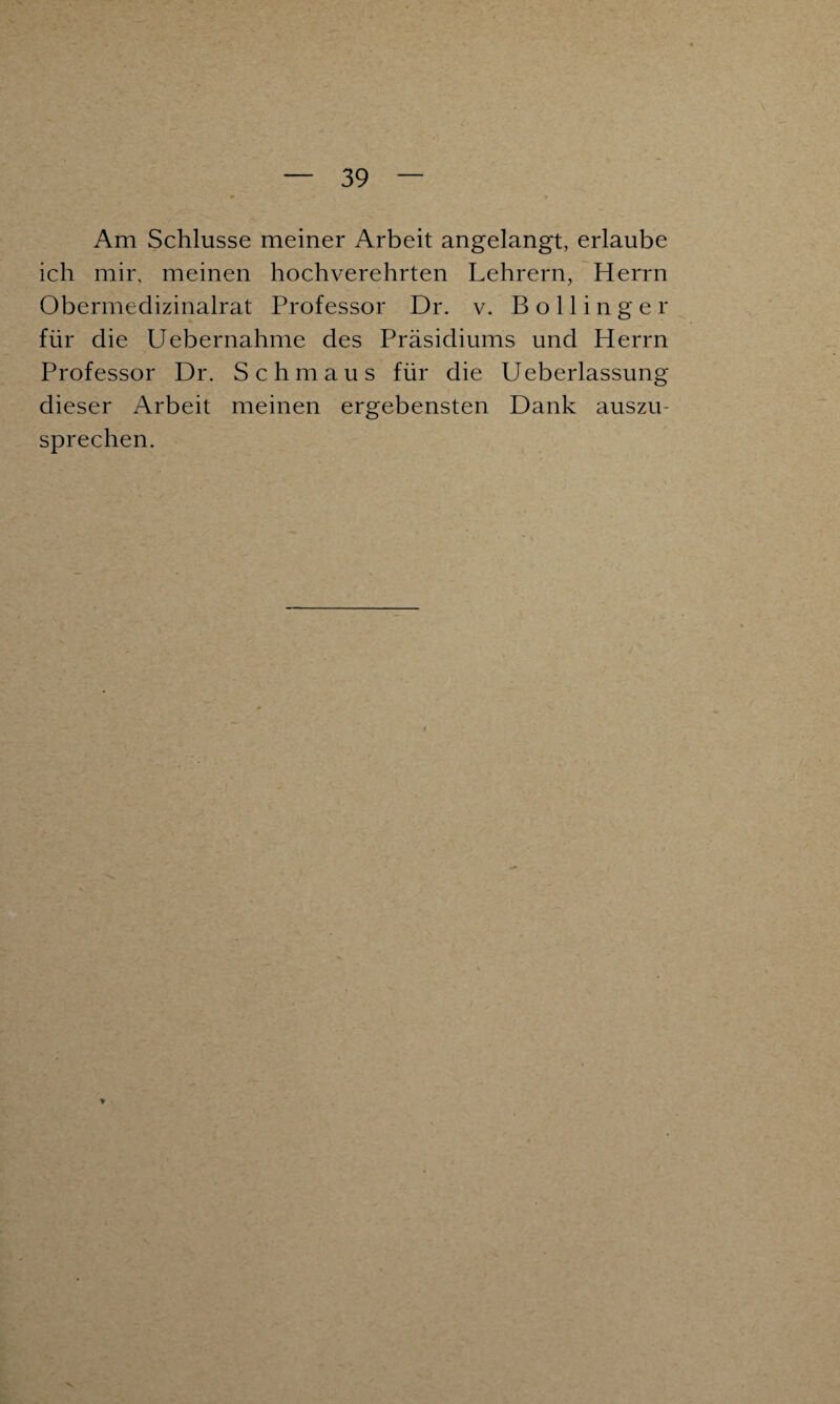 Am Schlüsse meiner Arbeit angelangt, erlaube ich mir, meinen hochverehrten Lehrern, Herrn Obermedizinalrat Professor Dr. v. B o 11 i n g e r für die Uebernahme des Präsidiums und Herrn Professor Dr. Schmaus für die Ueberlassung dieser Arbeit meinen ergebensten Dank auszu¬ sprechen. x