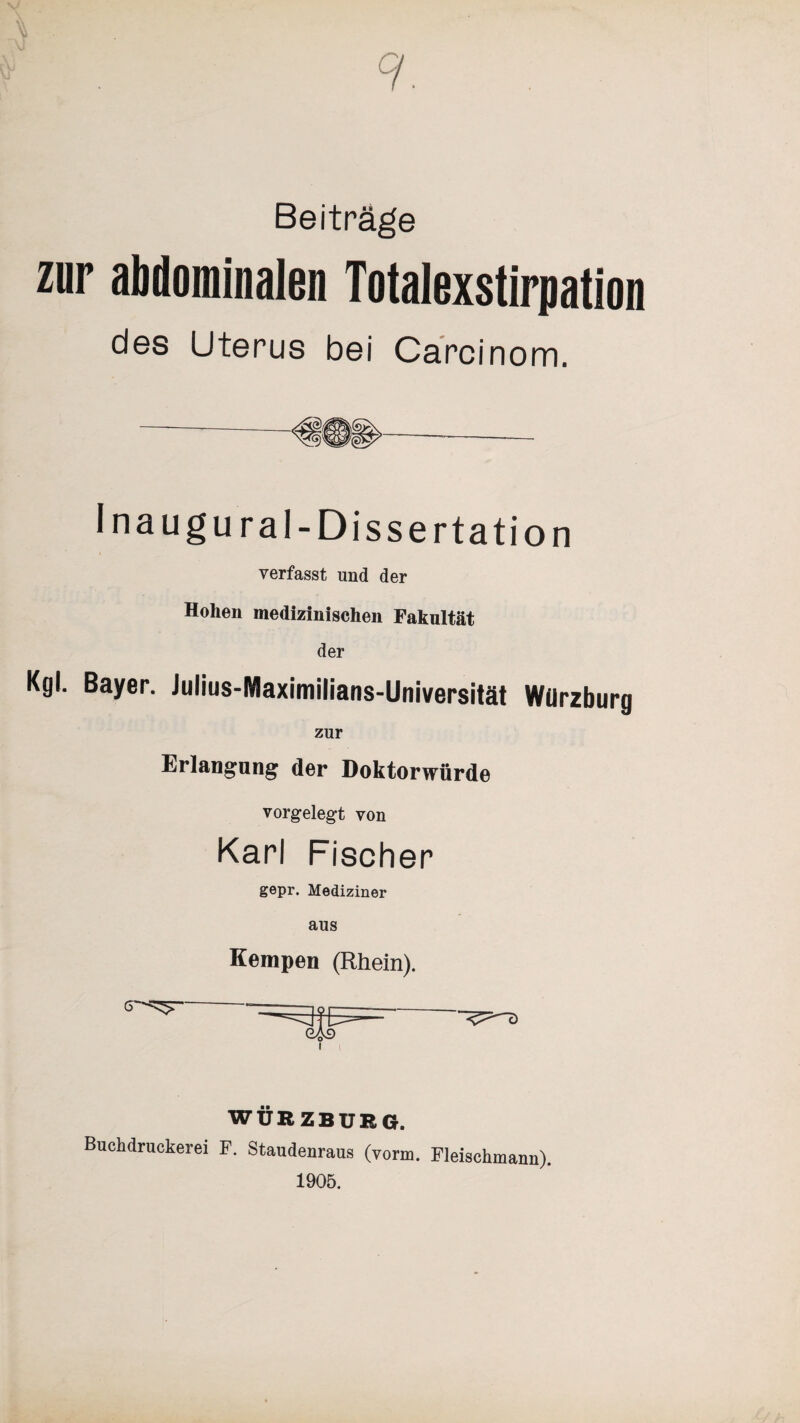 7 Beiträge zur abdominalen Totalexstirpation des Uterus bei Carcinom. I na ugural-Dissertation verfasst und der Hohen medizinischen Fakultät der Kgl. Bayer. Julius-Maximilians-Universität Würzburg zur Erlangung der Doktorwürde vorgelegt von Karl Fischer gepr. Mediziner aus Kempen (Rhein). WÜRZBURG. Buchdruckerei F. Staudenraus (vorm. Fleischmann). 1905.