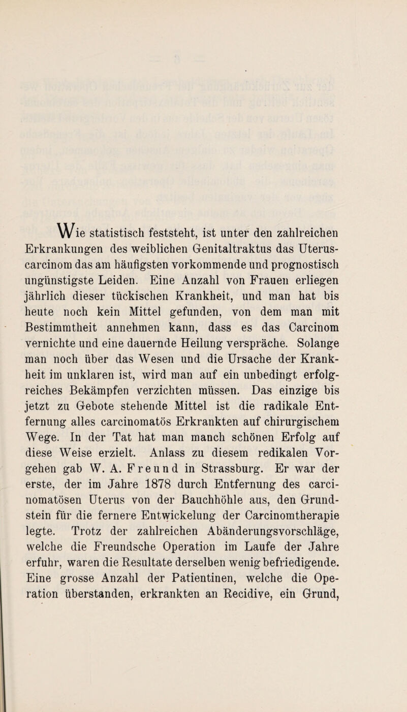 Wie statistisch feststeht, ist unter den zahlreichen Erkrankungen des weiblichen Genitaltraktus das Uterus- carcinom das am häufigsten vorkommende und prognostisch ungünstigste Leiden. Eine Anzahl von Frauen erliegen jährlich dieser tückischen Krankheit, und man hat bis heute noch kein Mittel gefunden, von dem man mit Bestimmtheit annehmen kann, dass es das Carcinom vernichte und eine dauernde Heilung verspräche. Solange man noch über das Wesen und die Ursache der Krank¬ heit im unklaren ist, wird man auf ein unbedingt erfolg¬ reiches Bekämpfen verzichten müssen. Das einzige bis jetzt zu Gebote stehende Mittel ist die radikale Ent¬ fernung alles carcinomatös Erkrankten auf chirurgischem Wege. In der Tat hat man manch schönen Erfolg auf diese Weise erzielt. Anlass zu diesem redikalen Vor¬ gehen gab W. A. Freund in Strassburg. Er war der erste, der im Jahre 1878 durch Entfernung des carci- nomatösen Uterus von der Bauchhöhle aus, den Grund¬ stein für die fernere Entwickelung der Carcinomtherapie legte. Trotz der zahlreichen Abänderungsvorschläge, welche die Freundsche Operation im Laufe der Jahre erfuhr, waren die Resultate derselben wenig befriedigende. Eine grosse Anzahl der Patientinen, welche die Ope¬ ration überstanden, erkrankten an Recidive, ein Grund,