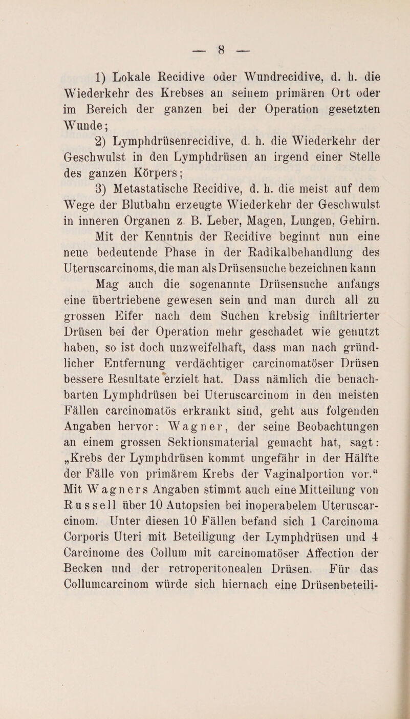 1) Lokale Recidive oder Wundrecidive, d. h. die Wiederkehr des Krebses an seinem primären Ort oder im Bereich der ganzen bei der Operation gesetzten Wunde; 2) Lymphdrüsenrecidive, d. h. die Wiederkehr der Geschwulst in den Lymphdrüsen an irgend einer Stelle des ganzen Körpers; 8) Metastatische Recidive, d. h. die meist auf dem Wege der Blutbahn erzeugte Wiederkehr der Geschwulst in inneren Organen z B. Leber, Magen, Lungen, Gehirn. Mit der Kenntnis der Recidive beginnt nun eine neue bedeutende Phase in der Radikalbehandlung des Uteruscarcinoms,die man als Drüsensuche bezeichnen kann. Mag auch die sogenannte Drüsensuche anfangs eine übertriebene gewesen sein und man durch all zu grossen Eifer nach dem Suchen krebsig infiltrierter Drüsen bei der Operation mehr geschadet wie genutzt haben, so ist doch unzweifelhaft, dass man nach gründ¬ licher Entfernung verdächtiger carcinomatöser Drüsen bessere Resultate erzielt hat. Dass nämlich die benach¬ barten Lymphdrüsen bei Uteruscarcinom in den meisten Fällen carcinomatös erkrankt sind, geht aus folgenden Angaben hervor: Wagner, der seine Beobachtungen an einem grossen Sektionsmaterial gemacht hat, sagt: „Krebs der Lymphdrüsen kommt ungefähr in der Hälfte der Fälle von primärem Krebs der Vaginalportion vor.“ Mit Wagners Angaben stimmt auch eine Mitteilung von Russell über 10 Autopsien bei inoperabelem Uteruscar¬ cinom. Unter diesen 10 Fällen befand sich 1 Carcinoma Corporis Uteri mit Beteiligung der Lymphdrüsen und 4 Carcinome des Collum mit carcinomatöser Affection der Becken und der retroperitonealen Drüsen. Für das Collumcarcinom würde sich hiernach eine Drüsenbeteili-