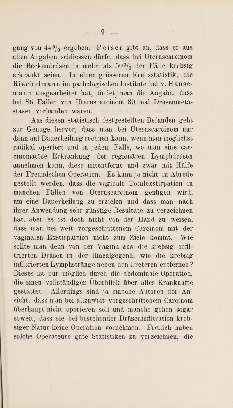 gung von 44% ergeben. Peiser gibt an, dass er aus allen Angaben schliessen dürfe, dass bei Uteruscarcinom die Beckendrüsen in mehr als 50% der Fälle krebsig erkrankt seien. In einer grösseren Krebsstatistik, die Riechei mann im pathologischen Institute bei v. Hanse¬ mann ausgearbeitet hat, findet man die Angabe, dass bei 86 Fällen von Uteruscarcinom 30 mal Drüsenmeta¬ stasen vorhanden waren. Aus diesen statistisch festgestellten Befunden geht zur Genüge hervor, dass man bei Uteruscarcinom nur dann aut Dauerheilung rechnen kann, wenn man möglichst radikal operiert und in jedem Falle, wo man eine car- cinomatöse Erkrankung der regionären Lymphdrüsen annehmen kann, diese mitentfernt und zwar mit Hülfe der Freundschen Operation. Es kann ja nicht in Abrede gestellt werden, dass die vaginale Totalexstirpation in manchen Fällen von Uteruscarcinom genügen wird, um eine Dauerheilung zu erzielen und dass man nach ihrer Anwendung sehr günstige Resultate zu verzeichnen hat, aber es ist doch nicht von der Hand zu weisen, dass man bei weit vorgeschrittenem Carcinom mit der vaginalen Exstirpartion nicht zum Ziele kommt. Wie sollte man denn von der Vagina aus die krebsig infil¬ trierten Drüsen in der Iliacalgegend, wie die krebsig infiltrierten Lymphstränge neben den Ureteren entfernen ? Dieses ist nur möglich durch die abdominale Operation, • • die einen vollständigen Überblick über alles Krankhafte gestattet. Allerdings sind ja manche Autoren der An¬ sicht, dass man bei allzuweit vorgeschrittenem Carcinom überhaupt nicht operieren soll und manche gehen sogar soweit, dass sie bei bestehender Drüseninfiltration kreb- siger Natur keine Operation vornehmen. Freilich haben solche Operateure gute Statistiken zu verzeichnen, die