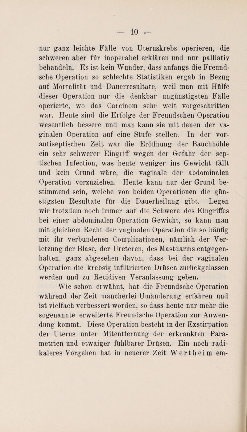 nur ganz leichte Fälle von Uteruskrebs operieren, die schweren aber für inoperabel erklären und nur palliativ behandeln. Es ist kein Wunder, dass anfangs die Freund- sche Operation so schlechte Statistiken ergab in Bezug auf Mortalität und Dauerresultate, weil man mit Hülfe dieser Operation nur die denkbar ungünstigsten Fälle operierte, wo das Carcinom sehr weit vorgeschritten war. Heute sind die Erfolge der Freundschen Operation wesentlich bessere und man kann sie mit denen der va¬ ginalen Operation auf eine Stufe stellen. In der vor¬ antiseptischen Zeit war die Eröffnung der Bauchhöhle ein sehr schwerer Eingriff wegen der Gefahr der sep¬ tischen Infection, was heute weniger ins Gewicht fällt und kein Crund wäre, die vaginale der abdominalen Operation vorzuziehen. Heute kann nur der Grund be¬ stimmend sein, welche von beiden Operationen die gün¬ stigsten Resultate für die Dauerheilung gibt. Legen wir trotzdem noch immer auf die Schwere des Eingriffes bei einer abdominalen Operation Gewicht, so kann man mit gleichem Recht der vaginalen Operation die so häufig mit ihr verbundenen Complicationen, nämlich der Ver¬ letzung der Blase, der Ureteren, des Mastdarms entgegen¬ halten, ganz abgesehen davon, dass bei der vaginalen Operation die krebsig infiltrierten Drüsen zurückgelassen werden und zu Recidiven Veranlassung geben. Wie schon erwähnt, hat die Freundsche Operation während der Zeit mancherlei Umänderung erfahren und ist vielfach verbessert worden, so dass heute nur mehr die sogenannte erweiterte Freundsche Operation zur Anwen¬ dung kommt. Diese Operation besteht in der Exstirpation der Uterus unter Mitentfernung der erkrankten Para¬ metrien und etwaiger fühlbarer Drüsen. Ein noch radi¬ kaleres Vorgehen hat in neuerer Zeit Wert heim em-