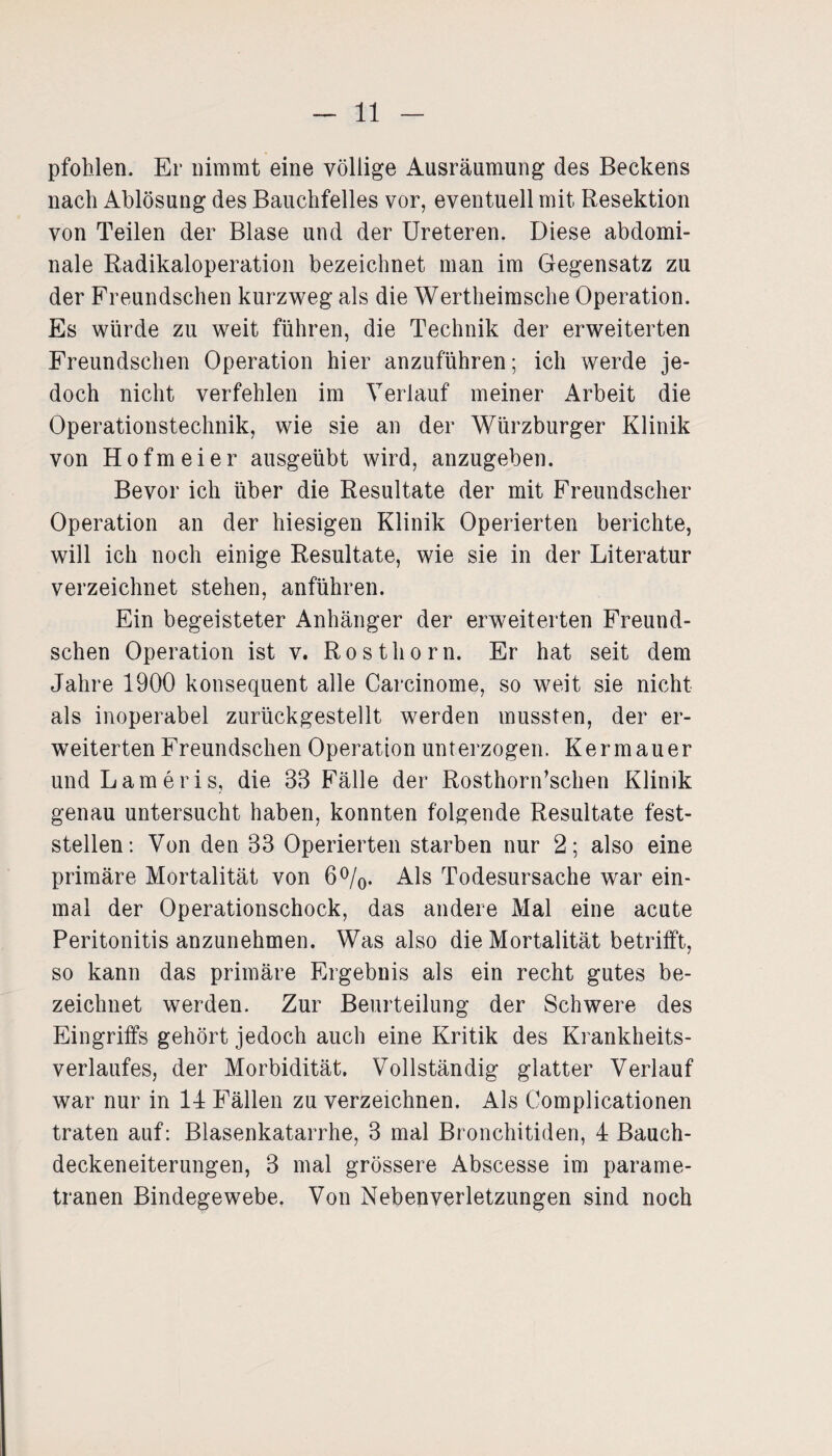 pfohlen. Er nimmt eine völlige Ausräumung des Beckens nach Ablösung des Bauchfelles vor, eventuell mit Resektion von Teilen der Blase und der Ureteren. Diese abdomi¬ nale Radikaloperation bezeichnet man im Gegensatz zu der Freundschen kurzweg als die Wertheimsche Operation. Es würde zu weit führen, die Technik der erweiterten Freundschen Operation hier anzuführen; ich werde je¬ doch nicht verfehlen im Verlauf meiner Arbeit die Operationstechnik, wie sie an der Würzburger Klinik von Hofmeier ausgeübt wird, anzugeben. Bevor ich über die Resultate der mit Freundscher Operation an der hiesigen Klinik Operierten berichte, will ich noch einige Resultate, wie sie in der Literatur verzeichnet stehen, anführen. Ein begeisteter Anhänger der erweiterten Freund¬ schen Operation ist v. Rosthorn. Er hat seit dem Jahre 1900 konsequent alle Carcinome, so weit sie nicht als inoperabel zurückgestellt werden mussten, der er¬ weiterten Freundschen Operation unterzogen. Kermauer undLameris, die 33 Fälle der Rosthoridschen Klinik genau untersucht haben, konnten folgende Resultate fest¬ stellen: Von den 33 Operierten starben nur 2; also eine primäre Mortalität von 6%. Als Todesursache war ein¬ mal der Operationschock, das andere Mal eine acute Peritonitis anzunehmen. Was also die Mortalität betrifft, so kann das primäre Ergebnis als ein recht gutes be¬ zeichnet werden. Zur Beurteilung der Schwere des Eingriffs gehört jedoch auch eine Kritik des Krankheits¬ verlaufes, der Morbidität. Vollständig glatter Verlauf war nur in 14 Fällen zu verzeichnen. Als Complicationen traten auf: Blasenkatarrhe, 3 mal Bronchitiden, 4 Bauch¬ deckeneiterungen, 3 mal grössere Abscesse im parame- tranen Bindegewebe, Von Nebenverletzungen sind noch