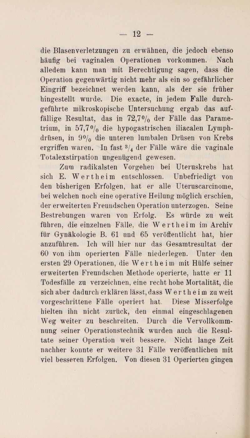 die Blasenverletzungen zu erwähnen, die jedoch ebenso häutig bei vaginalen Operationen Vorkommen. Nach alledem kann man mit Berechtigung sagen, dass die Operation gegenwärtig nicht mehr als ein so gefährlicher Eingriff bezeichnet werden kann, als der sie früher hingestellt wurde. Die exacte, in jedem Falle durch¬ geführte mikroskopische Untersuchung ergab das auf¬ fällige Resultat, das in 72,7% der Fälle das Parame- trium, in 57,7% die hypogastrischen iliacalen Lymph- drüsen, in 9% die unteren lumbalen Drüsen von Krebs ergriffen waren. In fast % der Fälle wäre die vaginale Totalexstirpation ungenügend gewesen. Zum radikalsten Vorgehen bei Uteruskrebs hat sich E. Wertheim entschlossen. Unbefriedigt von den bisherigen Erfolgen, hat er alle Uteruscarcinome, bei welchen noch eine operative Heilung möglich erschien, der erweiterten Freundschen Operation unterzogen. Seine Bestrebungen waren von Erfolg. Es würde zu weit führen, die einzelnen Fälle, die Wertheim im Archiv für Gynäkologie B. 61 und 65 veröffentlicht hat, hier anzuführen. Ich will hier nur das Gesamtresultat der 60 von ihm operierten Fälle niederlegen. Unter den ersten 29 Operationen, die Wert he im mit Hülfe seiner erweiterten Freundschen Methode operierte, hatte er 11 Todesfälle zu verzeichnen, eine recht hohe Mortalität, die sich aber dadurch erklären lässt, dass W e r t h e i m zu weit vorgeschrittene Fälle operiert hat. Diese Misserfolge hielten ihn nicht zurück, den einmal eingeschlagenen Weg weiter zu beschreiten. Durch die Vervollkomm¬ nung seiner Operationstechnik wurden auch die Resul¬ tate seiner Operation weit bessere. Nicht lange Zeit nachher konnte er weitere 31 Fälle veröffentlichen mit viel besseren Erfolgen. Von diesen 31 Operierten gingen