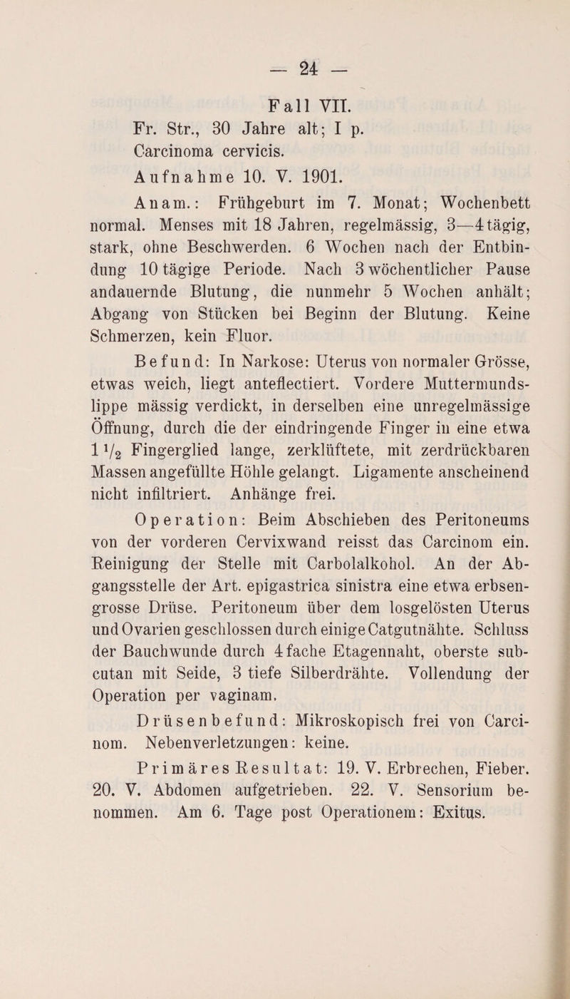 Fall VIT. Fr. Str., 30 Jahre alt; I p. Carcinoma cervicis. Aufnahme 10. V. 1901. An am.: Frühgeburt im 7. Monat; Wochenbett normal. Menses mit 18 Jahren, regelmässig, 3—4 tägig, stark, ohne Beschwerden. 6 Wochen nach der Entbin¬ dung 10 tägige Periode. Nach 3 wöchentlicher Pause andauernde Blutung, die nunmehr 5 Wochen anhält; Abgang von Stücken bei Beginn der Blutung. Keine Schmerzen, kein Fluor. Befund: In Narkose: Uterus von normaler Grösse, etwas weich, liegt anteflectiert. Vordere Muttermunds¬ lippe mässig verdickt, in derselben eine unregelmässige • • Öffnung, durch die der eindringende Finger in eine etwa 1 V2 Fingerglied lange, zerklüftete, mit zerdrückbaren Massen angefüllte Höhle gelangt. Ligamente anscheinend nicht infiltriert. Anhänge frei. Operation: Beim Abschieben des Peritoneums von der vorderen Cervixwand reisst das Carcinom ein. Peinigung der Stelle mit Carbolalkohol. An der Ab¬ gangsstelle der Art. epigastrica sinistra eine etwa erbsen¬ grosse Drüse. Peritoneum über dem losgelösten Uterus und Ovarien geschlossen durch einige Catgutnähte. Schluss der Bauchwunde durch 4 fache Etagennaht, oberste sub- cutan mit Seide, 3 tiefe Silberdrähte. Vollendung der Operation per vaginam. Drüsenbefund: Mikroskopisch frei von Carci¬ nom. Nebenverletzungen: keine. Primäres Eesultat: 19. V. Erbrechen, Fieber. 20. V. Abdomen aufgetrieben. 22. V. Sensorium be¬ nommen. Am 6. Tage post Operationen!: Exitus.