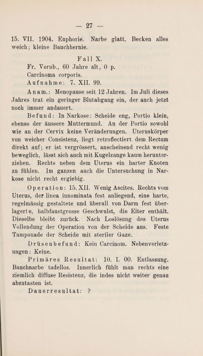 15. VII. 1904. Euphorie. Narbe glatt. Becken alles weich; kleine Bauchhernie. Fall X. Fr. Vornb., 60 Jahre alt, 0 p. Carcinoma corporis. Aufnahme: 7. XII. 99. A n a m.: Menopause seit 12 Jahren. Im Juli dieses Jahres trat ein geringer Blutabgang ein, der auch jetzt noch immer andauert. Befund: In Narkose: Scheide eng, Portio klein, ebenso der äussere Muttermund. An der Portio sowohl wie an der Cervix keine Veränderungen. Uteruskörper von weicher Consistenz, liegt retroflectiert dem Rectum direkt auf; er ist vergrössert, anscheinend recht wenig beweglich, lässt sich auch mit Kugelzange kaum herunter¬ ziehen. Rechts neben dem Uterus ein harter Knoten zu fühlen. Im ganzen auch die Untersuchung in Nar¬ kose nicht recht ergiebig. Operation: 15. XII. Wenig Ascites. Rechts vom Uterus, der linea innominata fest anliegend, eine harte, regelmässig gestaltete und überall von Darm fest über¬ lagerte, halbfaustgrosse Geschwulst, die Eiter enthält. Dieselbe bleibt zurück. Nach Loslösung des Uterus Vollendung der Operation von der Scheide aus. Feste Tamponade der Scheide mit steriler Gaze. Drüsenbefund: Kein Carcinom. Nebenverletz¬ ungen : Keine. Primäres Resultat: 10. I. 00. Entlassung. Bauchnarbe tadellos. Innerlich fühlt man rechts eine ziemlich diffuse Resistenz, die indes nicht weiter genau abzutasten ist. Dauerresultat: ?