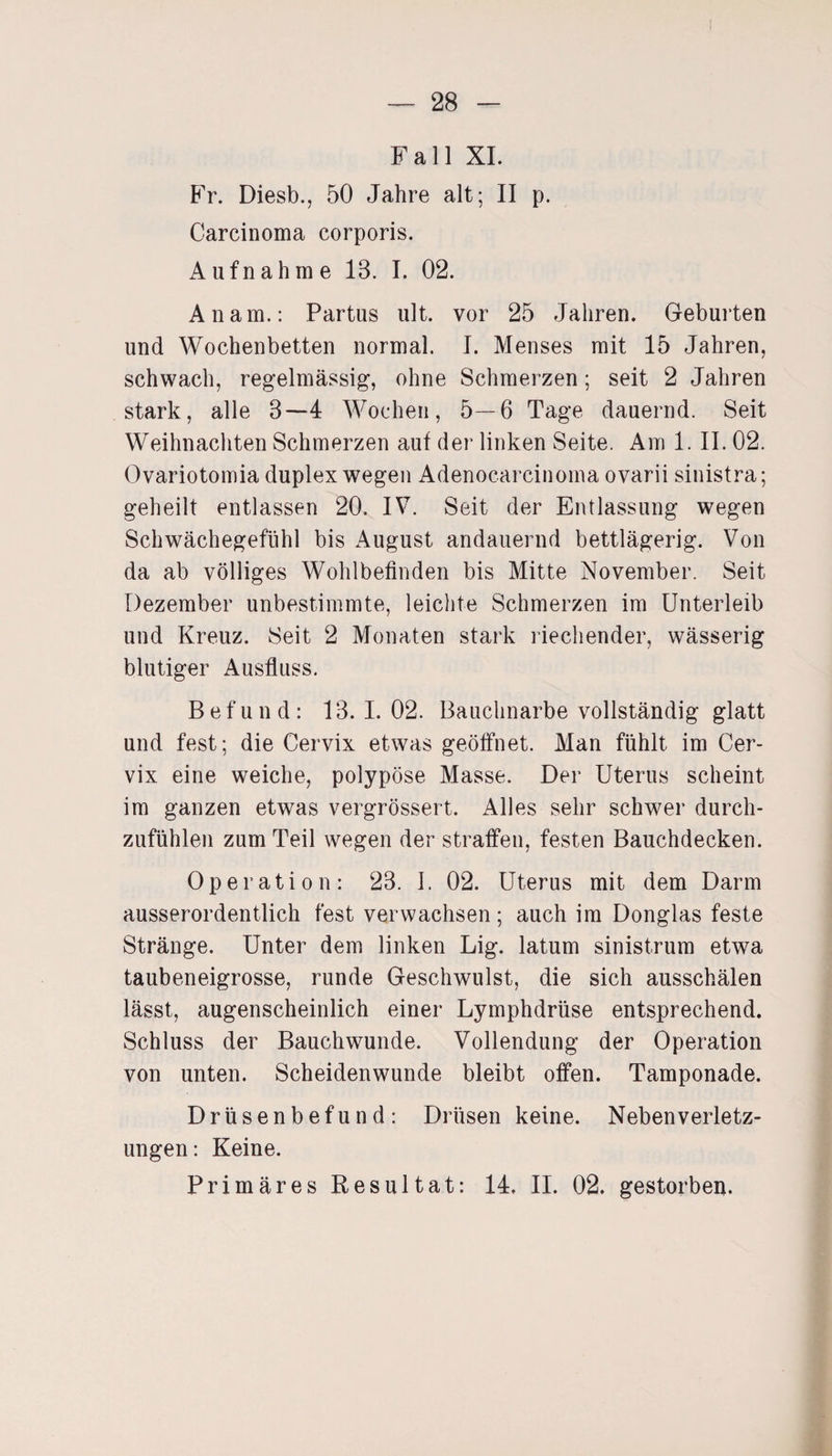 Fall XI. Fr. Diesb., 50 Jahre alt; II p. Carcinoma corporis. Aufnahtn e 13. I. 02. An am.: Partus ult. vor 25 Jahren. Geburten und Wochenbetten normal. I. Menses mit 15 Jahren, schwach, regelmässig, ohne Schmerzen; seit 2 Jahren stark, alle 3—4 Wochen, 5—6 Tage dauernd. Seit Weihnachten Schmerzen auf der linken Seite. Am 1. II. 02. Ovariotomia duplex wegen Adenocarcinoma ovarii sinistra; geheilt entlassen 20. IV. Seit der Entlassung wegen Schwächegefühl bis August andauernd bettlägerig. Von da ab völliges Wohlbefinden bis Mitte November. Seit Dezember unbestimmte, leichte Schmerzen im Unterleib und Kreuz. Seit 2 Monaten stark riechender, wässerig blutiger Ausfluss. Befund: 13.1.02. Bauchnarbe vollständig glatt und fest; die Cervix etwas geöffnet. Man fühlt im Cer¬ vix eine weiche, polypöse Masse. Der Uterus scheint im ganzen etwas vergrössert. Alles sehr schwer durch¬ zufühlen zum Teil wegen der straffen, festen Bauchdecken. Operation: 23. 1. 02. Uterus mit dem Darm ausserordentlich fest verwachsen; auch im Donglas feste Stränge. Unter dem linken Lig. latum sinistrum etwa taubeneigrosse, runde Geschwulst, die sich ausschälen lässt, augenscheinlich einer Lymphdrüse entsprechend. Schluss der Bauch wunde. Vollendung der Operation von unten. Scheidenwunde bleibt offen. Tamponade. Drüsenbefund: Drüsen keine. Nebenverletz- ungen: Keine. Primäres Resultat: 14. II. 02. gestorben.