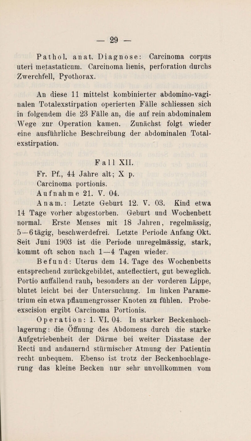 Pathol. anat. Diagnose: Carcinoma corpus uteri metastaticum. Carcinoma lienis, Perforation durchs Zwerchfell, Pyothorax. An diese 11 mittelst kombinierter abdomino-vagi- nalen Totalexstirpation operierten Fälle schliessen sich in folgendem die 23 Fälle an, die auf rein abdominalem Wege zur Operation kamen. Zunächst folgt wieder eine ausführliche Beschreibung der abdominalen Total¬ exstirpation. Fall XII. Fr. Pf., 44 Jahre alt; X p. Carcinoma portionis. A u f n ah m e 21. V. 04. An am.: Letzte Geburt 12. V. 03. Kind etwa 14 Tage vorher abgestorben. Geburt und Wochenbett normal. Erste Menses mit 18 Jahren, regelmässig, 5—6 tägig, beschwerdefrei. Letzte Periode Anfang Okt. Seit Juni 1903 ist die Periode unregelmässig, stark, kommt oft schon nach 1—4 Tagen wieder. Befund: Uterus dem 14. Tage des Wochenbetts entsprechend zurückgebildet, anteflectiert, gut beweglich. Portio auffallend rauh, besonders an der vorderen Lippe, blutet leicht bei der Untersuchung. Im linken Parame- trium ein etwa pflaumengrosser Knoten zu fühlen. Probe- exscision ergibt Carcinoma Portionis. Operation: 1. VI. 04. In starker Beckenhoch- • • lagerung: die Öffnung des Abdomens durch die starke Aufgetriebenheit der Därme bei weiter Diastase der Recti und andauernd stürmischer Atmung der Patientin recht unbequem. Ebenso ist trotz der Beckenhochlage¬ rung das kleine Becken nur sehr unvollkommen vom